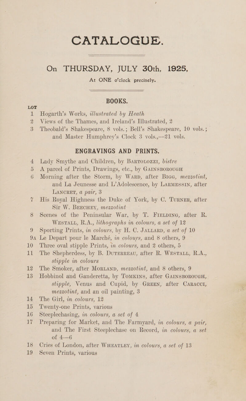 WO wro Or 18 19 CATALOGUE.   On THURSDAY, JULY 30th, 1925, At ONE o’clock precisely.  BOOKS. Hogarth’s Works, wlustrated by Heath Views of the Thames, and Iveland’s Illustrated, 2 Theobald’s Shakespeare, 8 vols.; Bell’s Shakespeare, 10 vols.; and Master Humphrey’s Clock 3 vols.,-—21 vols. ENGRAVINGS AND PRINTS. Lady Smythe and Children, by Bartrotozzi, bistre A parcel of Prints, Drawings, etc., by GAINSBOROUGH Morning after the Storm, by Warp, after BiccG, mezzotint, and La Jeunesse and L’Adolescence, by LarmMsssin, after LANCRET, @ pavr, 3 His Royal Highness the Duke of York, by C. TuRNER, after Sir W. BEECHEY, mezzotint Scenes of the Peninsular War, by T. Fie.pine, after R. WESTALL, R.A., lithographs wm colours, a set of 12 Sporting Prints, a colours, by H. C. JaLuarp, a set of 10 Le Depart pour le Marché, wm colours, and 8 others, 9 Three oval stipple Prints, in colours, and 2 others, 5 The Shepherdess, by B. DuTERREaU, after R. WEsTAtt, R.A., stupple in colours The Smoker, after MorRLAND, mezzotint, and 8 others, 9 Hobbinol and Ganderetta, by 'TomKins, after GAINSBOROUGH, stupple, Venus and Cupid, by GREEN, after CaRAcct, mezzotunt, and an oil painting, 3 The Girl, in colours, 12 Twenty-one Prints, various Steeplechasing, in colours, a set of 4 Preparing for Market, and The Farmyard, in colours, a pair, and The First Steeplechase on Record, in colours, a set of 4—6 Cries of London, after WHEATLEY, in colours, a set of 13 Seven Prints, various