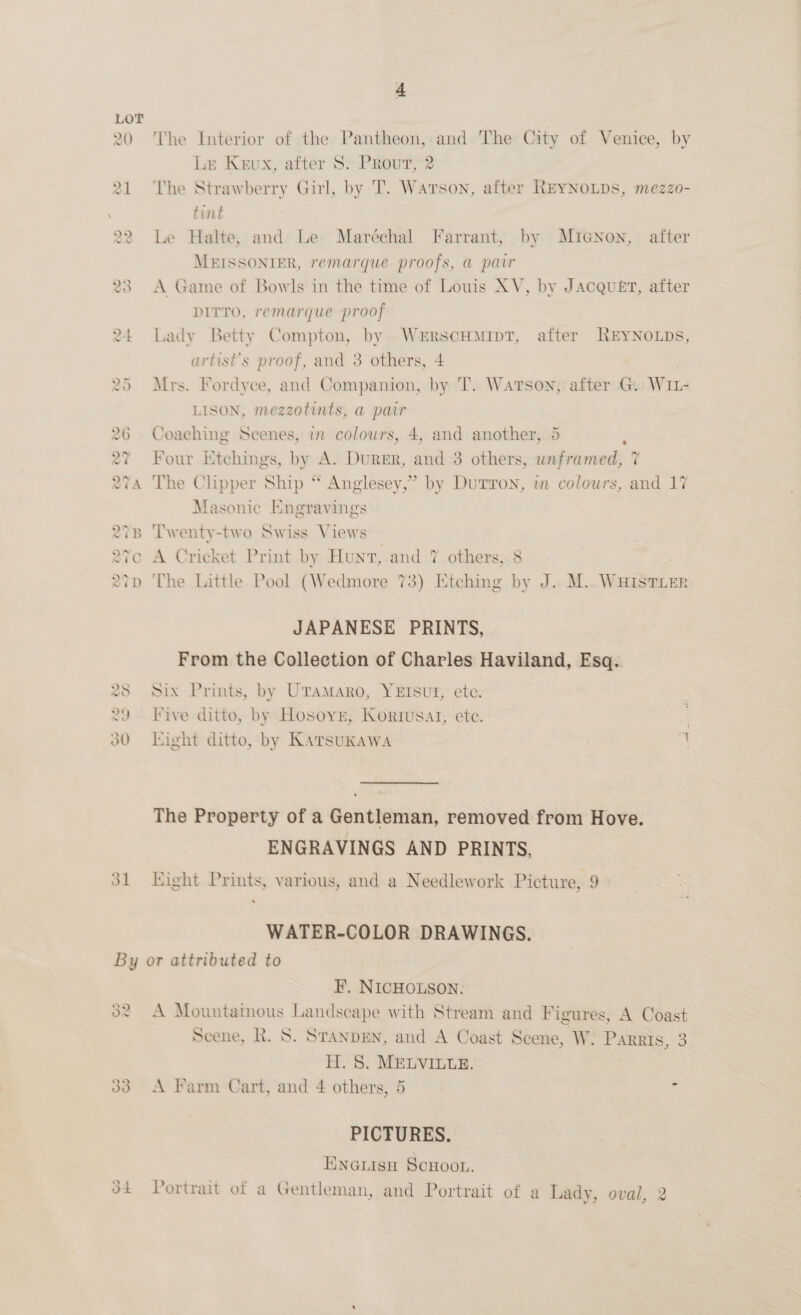 The Interior of the Pantheon, and The City of Venice, by Le Keux, after 8. Prout, 2 The Strawberry Girl, by T. Watson, after REYNOLDS, mezzo- tint Le Halte, and Le Maréchal Farrant, by Micnon, after MEISSONTIER, remarque proofs, @ pair A Game of Bowls in the time of Louis XV, by Jacquet, after DITTO, remarque proof Lady Betty Compton, by WrERSCHMIDT, after REYNOLDS, artist's proof, and 3 others, 4 Mrs. Fordyce, and Companion, by T. Watson, after G. WIL- LISON, mezzotints, @ pair Coaching Scenes, in colours, 4, and another, 5 ; Four Etchings, by A. Durer, and 3 others, unframed, 7 The Clipper Ship “ Anglesey,” by Durron, wn colours, and 17 Masonic Engravings Twenty-two Swiss Views A Cricket Print by Hunt, and 7% others, 8 The Little Pool (Wedmore 73) Etching by J. M.. WHISTLER JAPANESE PRINTS, From the Collection of Charles Haviland, Esq. Six Prints, by UTamMaro, YErsut, ete. Five ditto, by Hosoyn, Kortusat, ete. . Kight ditto, by Karsuxawa : The Property of a Gentleman, removed from Hove. ENGRAVINGS AND PRINTS, Eight Prints, various, and a Needlework Picture, 9 WATER-COLOR DRAWINGS. ye 3 os) Os F, NICHOLSON. A Mountainous Landscape with Stream and Figures, A Coast Scene, R. S. StanpEn, and A Coast Scene, W. PARRIS, 3 H. 8. MELVILLE. A Farm Cart, and 4 others, 5 - PICTURES. ENGLIsH SCHOOL. Portrait of a Gentleman, and Portrait of a Lady, oval, 2