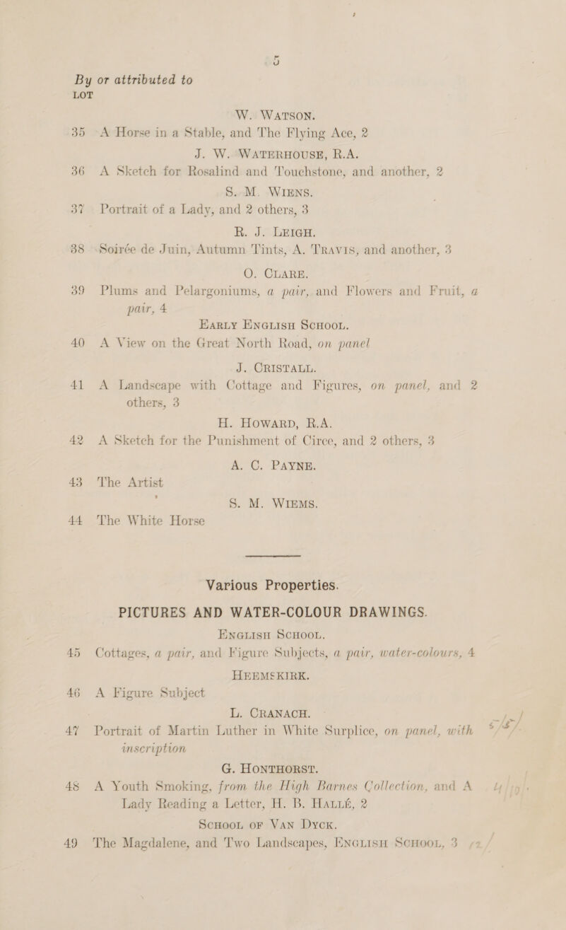 Ct LOT 38 a9 40) 41 42 43 44 ea0) AT 48 W. WATSON. A Horse in a Stable, and The Flying Ace, 2 J. W. WATERHOUSE, R.A. A Sketch for Rosalind and Touchstone, and another, 2 S..M. WIENS. Portrait of a Lady, and 2 others, 3 R. J. LEIGH. 24 O. CLARE. Plums and Pelargoniums, a pair, and Flowers and Fruit, a pair, 4 Eariy Enewiisu ScHoou. A View on the Great North Road, on panel J. CRISTALL. A Landscape with Cottage and Figures, on panel, and 2 others, 3 H. HOWARD, R.A. A Sketch for the Punishment of Ciree, and 2 others, 3 A. C. PAYNE. The Artist : S. M. WIEMs. The White Horse Various Properties. PICTURES AND WATER-COLOUR DRAWINGS. ENGLISH SCHOOL. Cottages, a pair, and Figure Subjects, a paw, water-colours, 4 HEEMSKIRK. A Figure Subject L. CRANACH. imscription G. HONTHORST. A Youth Smoking, from the High Barnes Collection, and A Lady Reading a Letter, H. B. Haut, 2 Scnoou or Van Dyck.