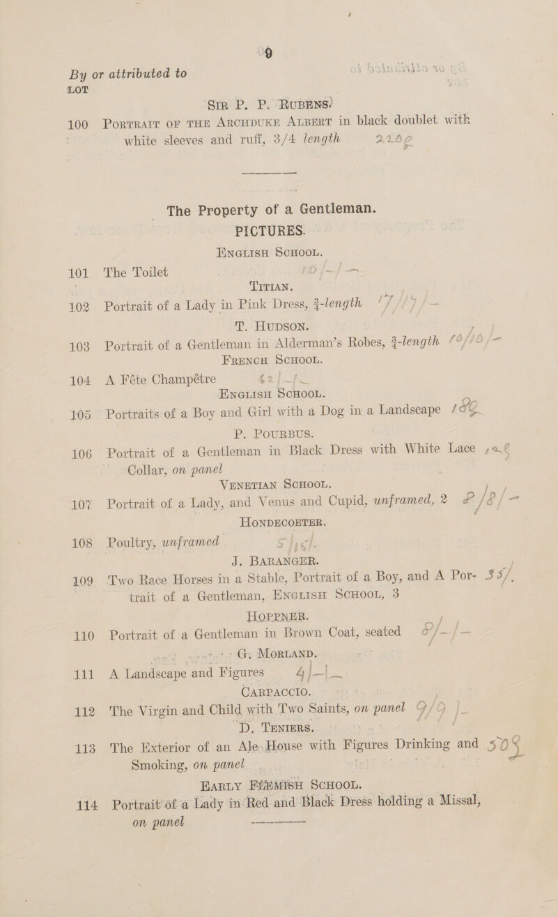By or attributed to od Hodwcasio Vo LOT i ‘Sir P. P. RuBENS? 100 Porrrarr or THE ARCHDUKE ALBERT in black. doublet with white sleeves and ruff, 3/4 length 22460 The Property of a Gentleman. PICTURES. ENGLISH SCHOOL. 101 The Toilet yi! . TITIAN. 102 Portrait of a Lady in Pink Dress, a-length '7//9 /— T. HUDSON. | 103 Portrait of a Gentleman in Alderman’s Robes, a-length 18/10 /- FRENCH SCHOOL. 104 A Féte Champétre £2)_] ENGLISH SCHOOL. 105 Portraits of a Boy and Girl with a Dog in a Landscape / YO P. POURBUS. 106 Portrait of a Gentleman in Black Dress with White Lace ,2.¢ Collar, on panel ) VENETIAN Sonoon. | 107 Portrait of a Lady, and Venus and Cupid, unframed, 2 &amp; / &amp;/e- | HONDECOETER. : 108. Poultry, unframed J. BARANGER. 109 ‘Two Race Horses in a Stable, Portrait of a Boy, and A Por- $5) | trait of a Gentleman, ENetisH ScHOOL, 3 HOPPNER. 110 Portrait of a Gentleman in Brown Coat, seated eid ralohs Mortanb. Tit A i Seer ae peete! 4} ~ ba! CARPACCIO. 112 The Virgin and Child with ‘Two Saints, on panel “D, TENnrErs. 113 The Exterior of an Ale, House with gores Drpiee ais 50 oS Smoking, on panel 4 | Earny EiMisi ScHoon. 114 Portrait’ of a Lady in: Red and Black Dress holding a Miscal, on panel ene
