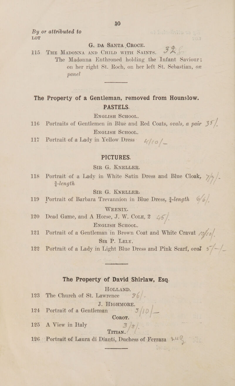 By or attributed to LOT G. DA SANTA CROCE. RA 415 Tus Maponna anp CHILD wire Saints. 7 ys } The Madonna Enthroned holding the Infant Saviour: on her right St. Roch, on her left St. Sebastian, on panel The Property of a Gentleman, removed from Hounslow. PASTELS. ENGLISH SCHOOL. ; 116 Portraits of Gentlemen in Blue and Red Coats, ovals, a pair 3% /, ENGLISH SCHOOL. 117 Portrait of a Lady in Yellow Dress PICTURES. Sir G. KNELLER. 118 Portrait of a Lady in White Satin Dress and Blue Cloak, 7/5 /_ #-length Sir G. KNELLER. 119 Portrait of Barbara Trevannion in Blue Dress, #-length WEENIX. 120 Dead Game, and A Horse, J. W. Cotz, 2 “67/ Eneisa ScHoot. | 121 Portrait of a Gentleman in Brown Coat and White Cravat tof of, Sir P. Lety. 7 122 Portrait of a Lady in Light Blue Dress and Pink Scarf, oval 5 /~ s The Property of David Shirlaw, Esq. HOLLAND, 123 The Church of St. Lawrence 2b J. HIGHMORE. 124 Portrait of a Gentleman i ARO ee | Corot. | 125 A View in Italy 3 /% Timman./ ( . 126. Portrait of Laura di Dianti, Duchess of Ferrara > ‘Sita