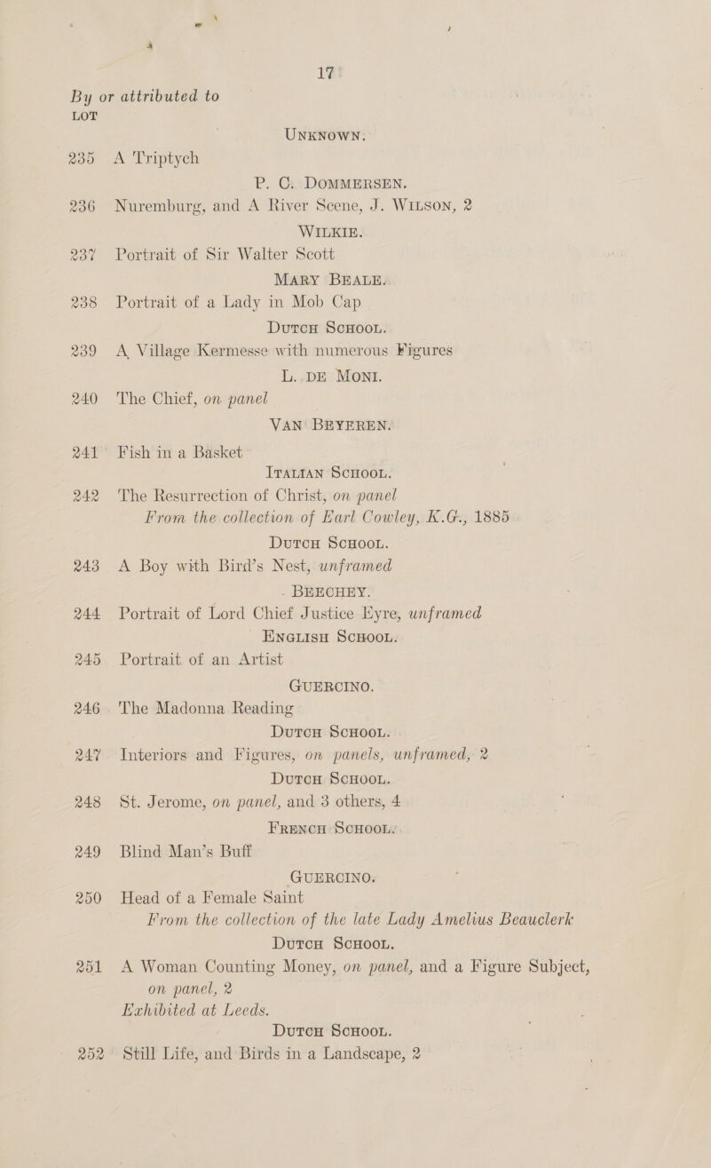 By or attributed to LOT UNKNOWN. 235 <A ‘Triptych P. C. DOMMERSEN. 236 Nuremburg, and A River Scene, J. WILSON, 2 WILKIE. 237 Portrait of Sir Walter Scott MARY BEALE. 238 Portrait of a Lady in Mob Cap DutcH ScHooL. 239 <A Village Kermesse with numerous Figures L..DE MONI. 240 ‘The Chief, on panel. | VAN BEYEREN. 241° Fish in a Basket ITALIAN SCHOOL. 242 'The Resurrection of Christ, on panel From the collection of Earl Cowley, K.G., 1885 DutcH ScHOOL. 243 A Boy with Bird’s Nest, unframed . BEECHEY. 244 Portrait of Lord Chief Justice Eyre, unframed _ ENNGuisH SCHOOL. 245 Portrait of an Artist GUERCINO. 246 ‘The Madonna Reading DutcH SCHOOL. 247 Interiors and Figures, on panels, unframed, 2 DutcH SCHOOL. 248 St. Jerome, on panel, and 3 others, 4 FRENCH SCHOOL. 249 Blind Man’s Buff GUERCINO. 250 Head of a Female Saint From the collection of the late Lady Amelius Beauclerk DutcH ScHOOL. 251 A Woman Counting Money, on panel, and a Figure Subject, on panel, 2 Exhibited at Leeds. DutcH ScHOOL. 252 Still Life, and Birds in a Landscape, 2
