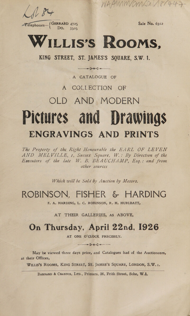 APalephones— { OFRRARD 4725 Sale No. 6312 WILLIs’s Rooms, KING STREET, ST. JAMES’S SQUARE, S.W. 1.  A CATALOGUE OF po CeLUEG TION: .OF OLD AND, MODERN Pictures and Drawings ENGRAVINGS AND PRINTS The Property of the Right Honourable the EARL OF LEVEN AND MELVILLE, 1, sussee Square, W.- By Direction of the Fimcutors of the late W. B. BEAUCHAMP, Esg.: and from other sources  Which will be Sold by Auction by Messrs. ROBINSON, FISHER &amp; HARDING F, A. HARDING, L. C. ROBINSON, R..H. HURLBATT, AT THEIR GALLERIES, as ABOVE, On Thursday, April 22nd, wae AT ONE O’CLOGK PRECISELY. x. ee May be viewed three days prior, and Catalogues had of the Auctioneers, at their Offices, WILLIS’Ss ROOMS, KING STREET, ST. JAMES’S SQUARE, LONDON, S.W.1.   BARNARD &amp; CRANNIS, LTD., Printers, 36, Frith Street, Soho, W.1,
