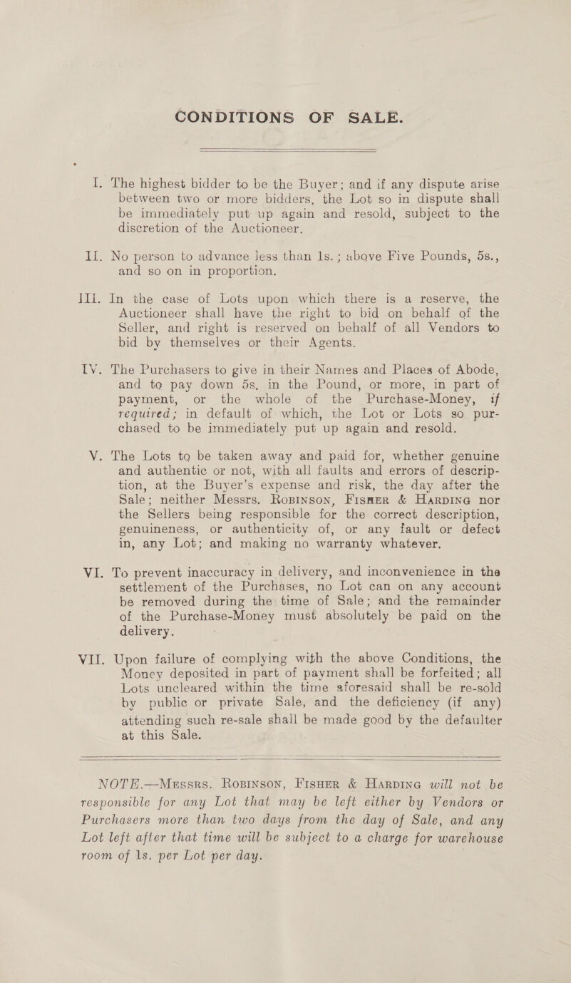 CONDITIONS OF SALE.   between two or more bidders, the Lot so in dispute shall be immediately put up again and resold, subject to the discretion of the Auctioneer, and so on in proportion. Auctioneer shall have the right to bid on behalf of the Seller, and right is reserved on behalf of all Vendors to bid by themselves or their Agents. and to pay down ds, in the Pound, or more, in part of payment, or the whole of the Purchase-Money, if required; in default of which, the Lot or Lots so pur- chased to be immediately put up again and resold. The Lots to be taken away and paid for, whether genuine and authentic or not, with all faults and errors of descrip- tion, at the Buyer’s expense and risk, the day after the Sale; neither Messrs. Rosinson, Fisaer &amp; Harpine nor the Sellers being responsible for the correct description, genuineness, or authenticity of, or any fault or defect in, any Lot; and making no warranty whatever. To prevent inaccuracy in delivery, and inconvenience in the settlement of the Purchases, no Lot can on any account be removed during the time of Sale; and the remainder of the Purchase-Money must absolutely be paid on the delivery. : Upon failure of complying with the above Conditions, the Money deposited in part of payment shall be forfeited; all Lots uncleared within the time aforesaid shall be re-sold by public or private Sale, and the deficiency (if any) attending such re-sale shall be made good by the defaulter at this Sale.   