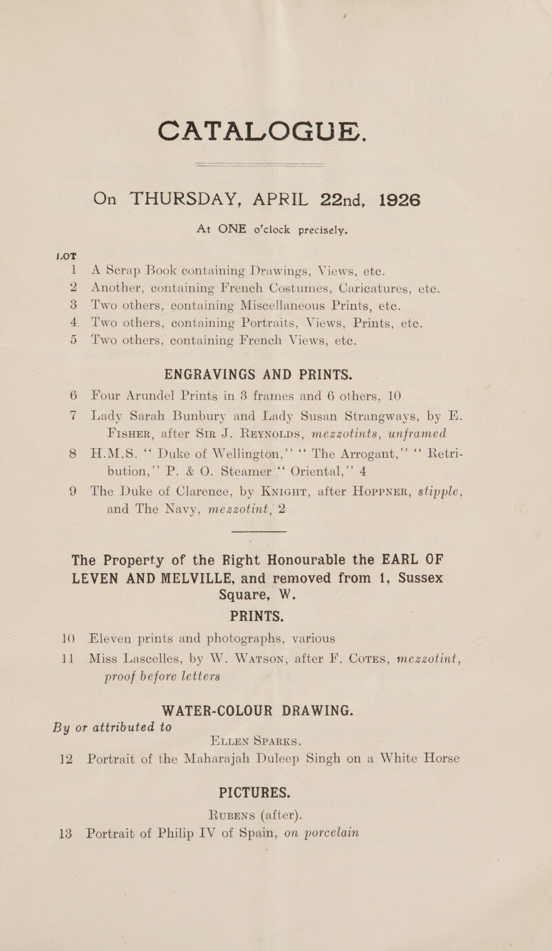 CATALOGUE.   On THURSDAY, APRIL 22nd, 1926 At ONE o’clock precisely. LOT 1 A Scrap Book containing Drawings, Views, ete. 2 Another, containing French Costumes, Caricatures, ete. 3 ‘Two others, containing Miscellaneous Prints, etc. 4 Two others, containing Portraits, Views, Prints, etc. o Two others, containing French Views, etc. ENGRAVINGS AND PRINTS. Four Arundel Prints in 3 frames and 6 others, 10 Lady Sarah Bunbury and Lady Susan Strangways, by E. FIsHER, after Sir J. Reynotps, mezzotints, unframed 8 H.M.S. “ Duke of Wellington,’’ “* The Arrogant,’’ ‘* Retri- bution, P. &amp;-O: Steamer: ° Oriental,” 4 9 The Duke of Clarence, by Knicut, after Hoppner, stipple, and The Navy, mezzotint, 2 The Property of the Right Honourable the EARL OF LEVEN AND MELVILLE, and removed from 1, Sussex Square, W. PRINTS. 10 Eleven prints and photographs, various 11 Miss Lascelles, by W. Watson, after F. Cotes, mezzotint, proof before letters WATER-COLOUR DRAWING. By or attributed to ELLEN SPARKS. 12 Portrait of the Maharajah Duleep Singh on a White Horse PICTURES. RUBENS (after). 13 Portrait of Philip IV of Spain, on porcelain