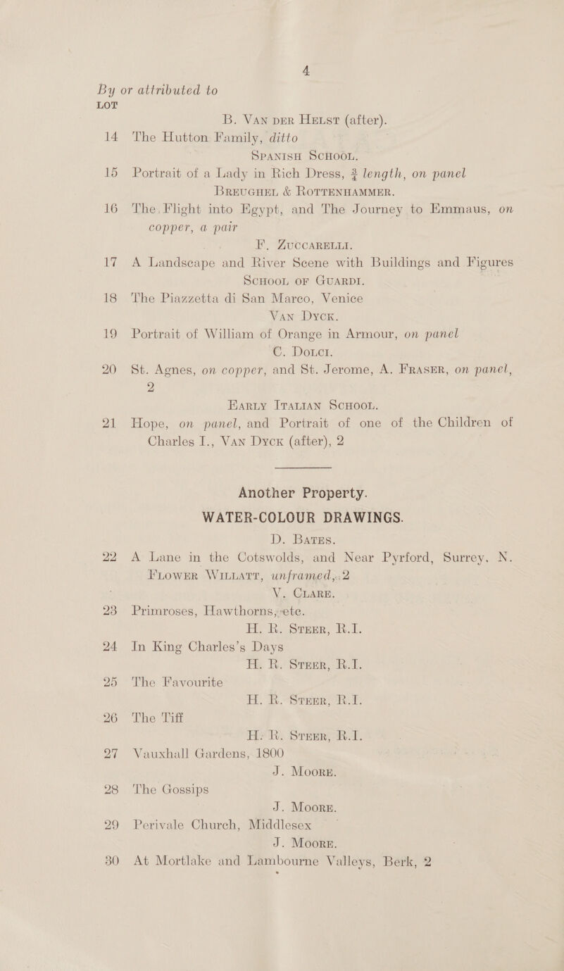 14 15 16 17 18 19 20 21 22 20 30 B. Van DER Hetst (after). The Hutton Family, ditto | | SPANISH SCHOOL. Portrait of a Lady in Rich Dress, 2 length, on panel BrevcueL &amp; RoTrENHAMMER. The. Flight into Egypt, and The Journey to Emmaus, on copper, a pair | FE’, ZuccARELLI. A Landscape and River Scene with Buildings and Figures SCHOOL OF GUARDI. -_ The Piazzetta di San Marco, Venice Van Dycx. Portrait of Wiliam of Orange in Armour, on panel C. Douct. St. Agnes, on copper, and St. Jerome, A. FRASER, on panel, 2 Harty ITALIAN SCHOOL. Hope, on panel, and Portrait of one of the Children of Charles I., Van Dyck (after), 2 Another Property. WATER-COLOUR DRAWINGS. D. Bares: A Lane in the Cotswolds, and Near Pyrford, Surrey, N. Flower WILLaTr, un framed,:2 V, GLARE. Primroses, Hawthorns; ete. H. R. Steamer, B.1. In King Charles’s Days Eh. BR. Sra, Dik. The Favourite B.S trne oR: The 2g HY, Stem R.T, Vauxhall Gardens, 1800 J. Moors. The Gossips J. Moore. Perivale Church, Middlesex J. Moore. At Mortlake and Lambourne Valleys, Berk, 2
