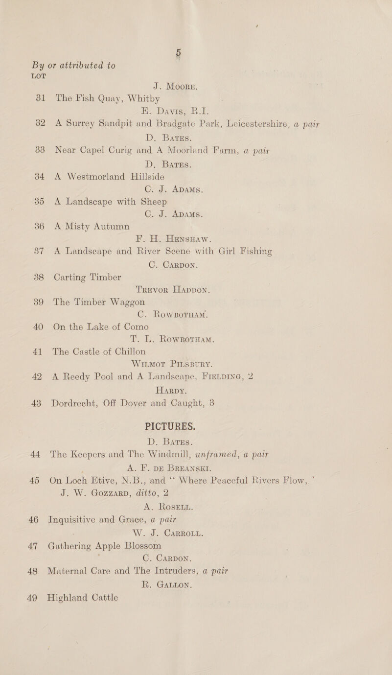 LOT J. Moore. 81 The Fish Quay, Whitby Hy Davie tv. 82 A Surrey Sandpit and Bradgate Park, Leicestershire, a pair D. Bats: 83 Near Capel Curig and A Moorland Farm, a pair D. BArss. 54 A Westmorland Hillside C. J. ADAMS. 85 A Landscape with Sheep C. J. ADAMS. 386 A Misty Autumn ¥. H. Hensuaw. 537 A Landscape and River Scene with Girl Fishing C. CARDON. 88 Carting Timber TREVOR Happon. 39 The Timber Waggon C. RowsoTHamM. 40 On the Lake of Como T. L. Rowzsornam. 41 The Castle of Chillon Witmot PILLSBURY. 42 A Reedy Pool and A Landscape, Fre.pine, 2 Harpy. 43 Dordrecht, Off Dover and Caught, 3 PICTURES. DD, Bargs. 44 The Keepers and The Windmill, unframed, a pair A. F. pz BREANSKI. 45 On Loch Etive, N.B., and ‘‘ Where Peaceful Rivers Flow, ’ J. W. GOZZARD, ditzo, 2 A. ROSELL. 46 Inquisitive and Grace, a pair W. J. CARROLL. 47 Gathering Apple Blossom C. CARDON. 48 Maternal Care and The Intruders, a pair Ri. GALLon, 49 Highland Cattle