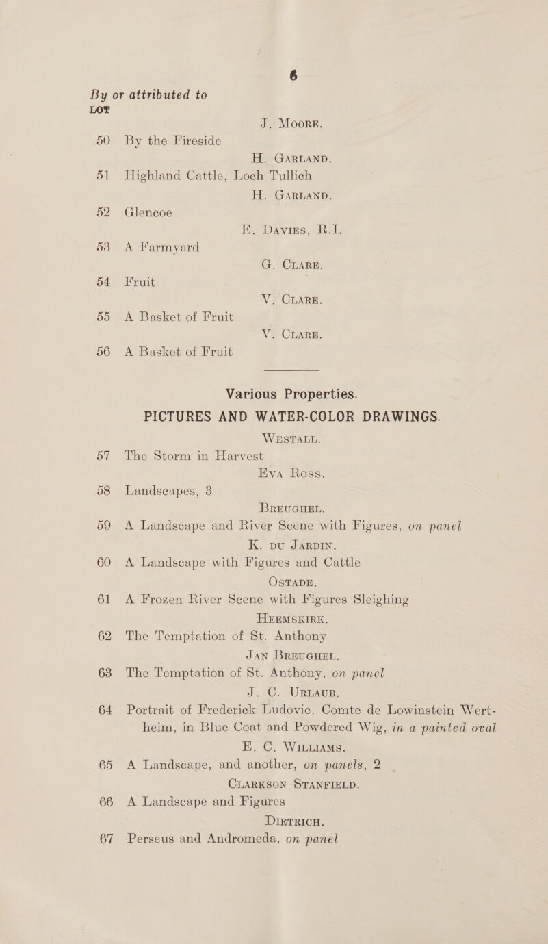 By or attributed to LOT J. Moore. 50 By the Fireside H. GARLAND. 51 Highland Cattle, Loch Tullich H. GARLAND. 52 Glencoe Ee Davies, bal. 53 A Farmyard G. CLARE. 54 Fruit V. CLARE. do. A Basket.of Fruit VP CLARE. 56 A Basket of Fruit Various Properties. PICTURES AND WATER-COLOR DRAWINGS. WESTALL. 57 The Storm in Harvest Eva Ross. 58 Landscapes, 8 BREUGHEL. 59 A Landscape and River Scene with Figures, on panel K. pu JARDIN. 60 A Landscape with Figures and Cattle OSTADE. 61 A Frozen River Scene with Figures Sleighing HEEMSKEIRK. 62 The Temptation of St. Anthony ) JAN BREUGHEL. 638 The Temptation of St. Anthony, on panel J. C. URLAvs. 64 Portrait of Frederick Ludovic, Comte de Lowinstein Wert- heim, in Blue Coat and Powdered Wig, in a painted oval EK. ©. WILLIAMS. 65 A Landscape, and another, on panels, 2 CLARKSON STANFIELD. 66 <A Landscape and Figures DIETRICH. 67 Perseus and Andromeda, on panel