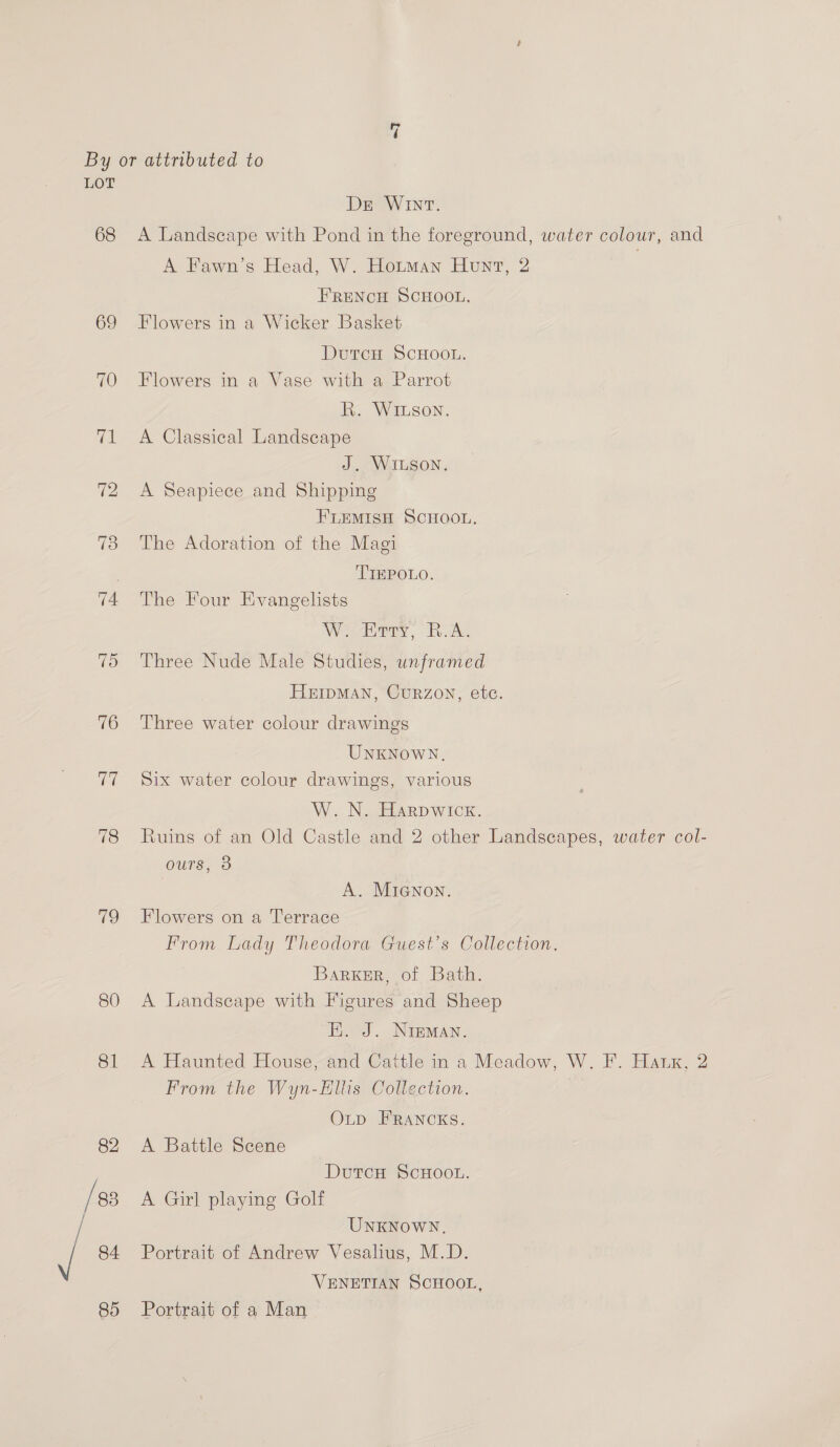 a | By or attributed to LOT De Wint. 68 A Landscape with Pond in the foreground, water colour, and A Fawn’s Head, W. Hotman Hunt, 2 FRENCH SCHOOL. 69 Flowers in a Wicker Basket DutcH SCHOOL. 70 Flowers in a Vase with a Parrot R. Wiuson. 71 A Classical Landscape J. WILSON. 72 <A Seapiece and Shipping FLEMISH SCHOOL. 73 The Adoration of the Magi TIEPOLO. 74 The Four Evangelists We rry, cA. 7) Three Nude Male Studies, unframed HEIDMAN, CURZON, etc. 76 Three water colour drawings UNKNOWN, 77 Six water colour drawings, various W. N. Harpwicx. 78 Ruins of an Old Castle and 2 other Landscapes, water col- ours, 8 A. MiaGnon. 79 Flowers on a Terrace From Lady Theodora Guest's Collection. Barker, of Bath. 80 A Landscape with Figures and Sheep E. J. Nieman. 81 A Haunted House,and Caitle in a Meadow, W. F. Haux, 2 From the Wyn-Hllis Collection. OLD FRANCKS. 82 <A Battle Scene DutcH ScHOOL. /83 A Girl playing Golf . UNKNOWN. / 84 Portrait of Andrew Vesalius, M.D. VENETIAN SCHOOL,