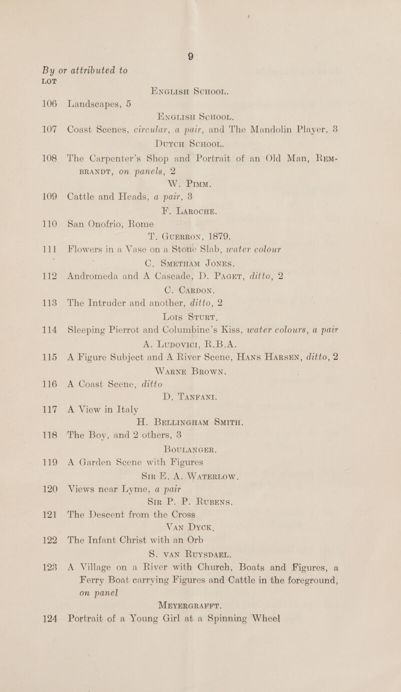 106 107 108 124 ENGLISH SCHOOL. Landscapes, 5 ENGLISH SCHOOL. Coast Scenes, circular, a pair, and The Mandolin Player, 3 DutcH ScHoon. The Carpenter’s Shop and Portrait of an Old Man, Rem- BRANDT, on panels, 2 W. Pim. Cattle and Heads, a pair, 3 EF, LaRocHe. San Onofrio, Rome T. GuERRoN, 1879. Flowers in a Vase on a Stone Slab, water colour | C. SMETHAM JONES. Andromeda and A Cascade, D. Paasrr, ditto, 2 C. CaRDON. The Intruder and another, ditto, 2 Lots STURT, Sleeping Pierrot and Columbine’s Kiss, water colours, a pair A. Lupovici, R.B.A. A Figure Subject and A River Scene, Hans Harsen, ditto, 2 WARNE Brown. A Coast Scene, ditto D. TANFANI. A View in Italy H. BrLLINGHAM SMITH. The Boy, and 2 others, 3 BouLANGER. A Garden Scene with Figures Sir HE. A. WATERLOW. Views near Lyme, a pair Sir P. P. Rupens. The Descent from the Cross Van Dyck. The Infant Christ with an Orb S. VAN RuYSDAEL. A Village on a River with Church, Boats and Figures, a Ferry Boat carrying Figures and Cattle in the foreground, on panel MEYERGRAFFT. Portrait of a Young Girl at a Spinning Wheel