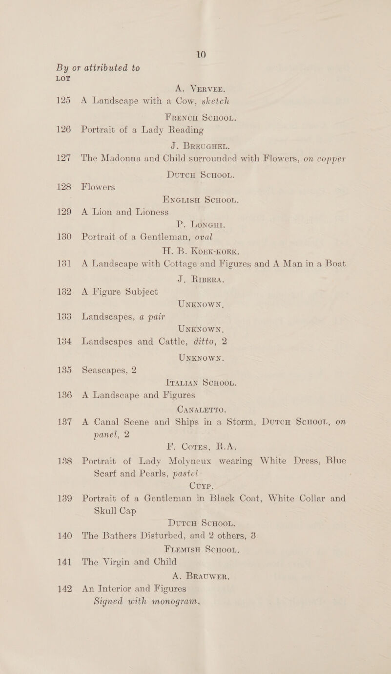 LOT 125 126 127 128 129 130 ifagt 132 1338 138 139 A. VERVEE. A Landseape with a Cow, sketch FRENCH SCHOOL. Portrait of a Lady Reading J. BREUGHEL. The Madonna and Child surrounded with Flowers, on copper DutrcH ScHOOL. Flowers ENGLISH SCHOOL, A Lion and Lioness P. Loneaut. Portrait of a Gentleman, oval H. B. Kork-Korx. A Landscape with Cottage and Figures and A Man in a Boat J. RIBERA. A Figure Subject UNKNOWN, Landscapes, a pair UNKNOWN, Landscapes and Cattle, ditto, 2 UNKNOWN. Seascapes, 2 ITALIAN SCHOOL. A Landscape and Figures CANALETTO. A Canal Scene and Ships in a Storm, DutcH ScHOOL, on panel, 2 FP. Conus, A. Portrait of Lady Molyneux wearing White Dress, Blue Scarf and Pearls, pastel Cuyp. Portrait of a Gentleman in Black Coat, White Collar and Skull Cap DutcH ScHOOL. The Bathers Disturbed, and 2 others, 3 FLEMISH SCHOOL. The Virgin and Child A. BRAUWER. An Interior and Figures Signed with monogram,
