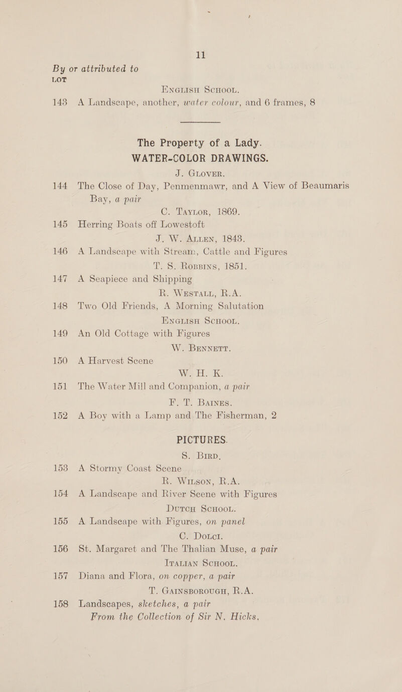 By or attributed to LOT ENGLISH SCHOOL. 148 A Landscape, another, water colour, and 6 frames, 8 The Property of a Lady. WATER-COLOR DRAWINGS. J. GLOVER. 144 The Close of Day, Penmenmawr, and A View of Beaumaris Bay, @ pair C. Taytor, 1869. 145 Herring Boats off Lowestoft J. W. Auten, 1848. 146 A Landscape with Stream, Cattle and Figures TT. S-Roppins, 1851. 147 <A Seapiece and Shipping R. Westaty, R.A. 148 Two Old Friends, A Morning Salutation ENGLISH SCHOOL. 149 An Old Cottage with Figures W. BENNETT. 150 A Harvest Scene 151 The Water Mill and Companion, a pair Eo T, BAINES. 152 A Boy with a Lamp and The Fisherman, 2 PICTURES. S. Bren, 153 A Stormy Coast Scene Rh. Wiugon, R.A. 154 A Landscape and River Scene with Figures DutcH ScHOoL. 155 A Landscape with. Figures, on panel C* Dotcs. 156 St. Margaret and The Thalian Muse, a pair ITALIAN SCHOOL. 157 Diana and Flora, on copper, a pair T. GAINSBOROUGH, R.A. 158 Landscapes, sketches, a pair From the Collection of Sir N. Hicks,