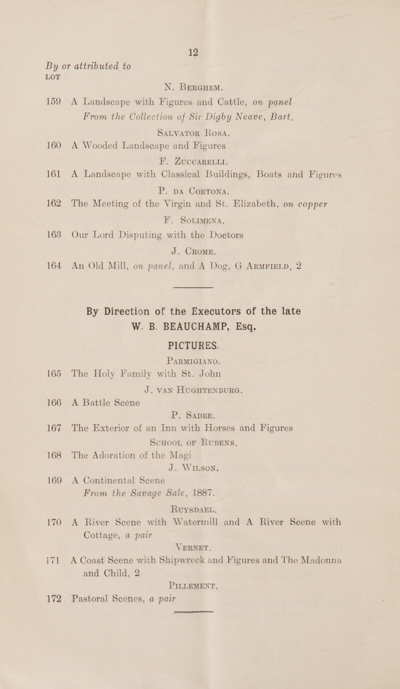 LOT 159 160 161 162 163 164 165 166 167 168 169 170 ve 172 N. BERGHEM. A Landscape with Figures and Cattle, on panel From the Collection of Sir Digby Neave, Bart. SALVATOR Rosa. A Wooded Landscape and Figures F’. ZUCCARELLI. A Landscape with Classical Buildings, Boats and Figures P. DA CoRTONA. The Meeting of the Virgin and St. Elizabeth, on copper EF. SoLiMENA. Our Lord Disputing with the Doctors J. CROME. An Old Mill, on panel, and A Dog, G ArRmrrEeLp, 2 By Direction of the Executors of the late W. B. BEAUCHAMP, Esq. PICTURES. PARMIGIANO. The Holy Family with St. John J. VAN HUGHTENBURG. A Battle Scene P. SADEE. The Exterior of an Inn with Horses and Figures ScHoon oF RuBENs, The Adoration of the Magi J. WILSON. A Continental Scene From the Savage Sale, 1887. RUYSDAEL, A River Scene with Watermill and A River Scene with Cottage, a pair VERNET. A Coast Scene with Shipwreck and Figures and ‘The Madonna and Child, 2 PILLEMENT. Pastoral Scenes, a pair
