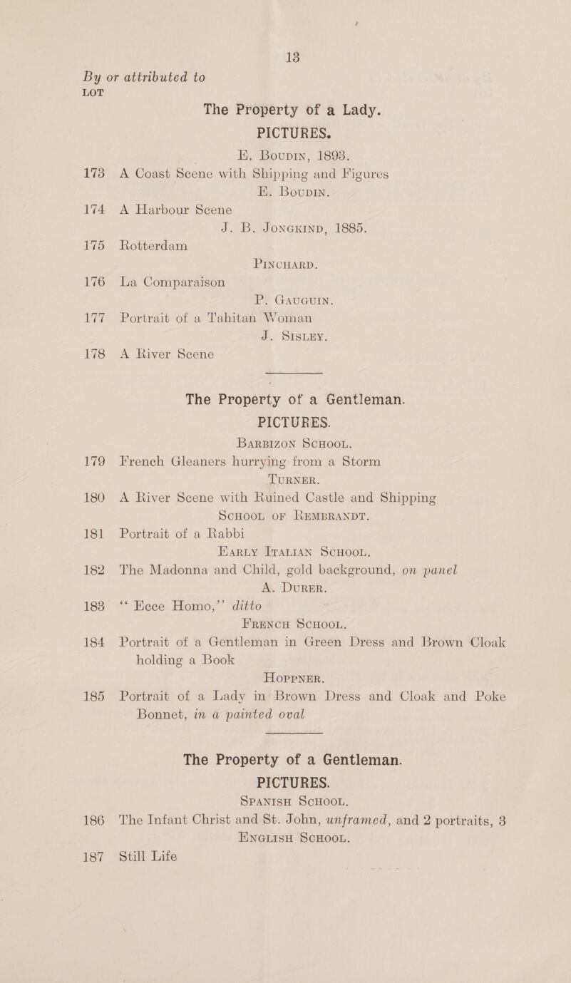 By or attributed to LOT The Property of a Lady. PICTURES. | Ei. Boupiy, 1893. 173 A Coast Scene with Shipping and Figures Hi. Boupin. 174 A Harbour Scene J. B. Jonextnp, 1885. 175 Rotterdam PINCHARD. 176 La Comparaison P. GAUGUIN. 177 +=Portrait of a Tahitan Woman d..’ SIBLEY. 178 A River Scene The Property of a Gentleman. PICTURES. BARBIZON SCHOOL. 179 French Gleaners hurrying from a Storm TURNER. 180 A River Scene with Ruined Castle and Shipping SCHOOL OF REMBRANDT. 181 Portrait of a Rabbi EARLY ITALIAN SCHOOL. 182. The Madonna and Child, gold background, on panel A. DURER. 188 ‘‘ Ecce Homo,”’’ ditto , FRENCH SCHOOL. 184 Portrait of a Gentleman in Green Dress and Brown Cloak holding a Book HOppPNER. 185 Portrait of a Lady in Brown Dress and Cloak and Poke Bonnet, in a painted oval The Property of a Gentleman. PICTURES. SPANISH ScHOOL. 186 The Infant Christ and St. John, unframed, and 2 portraits, 8 TNNGLISH SCHOOL. 187 Still Life