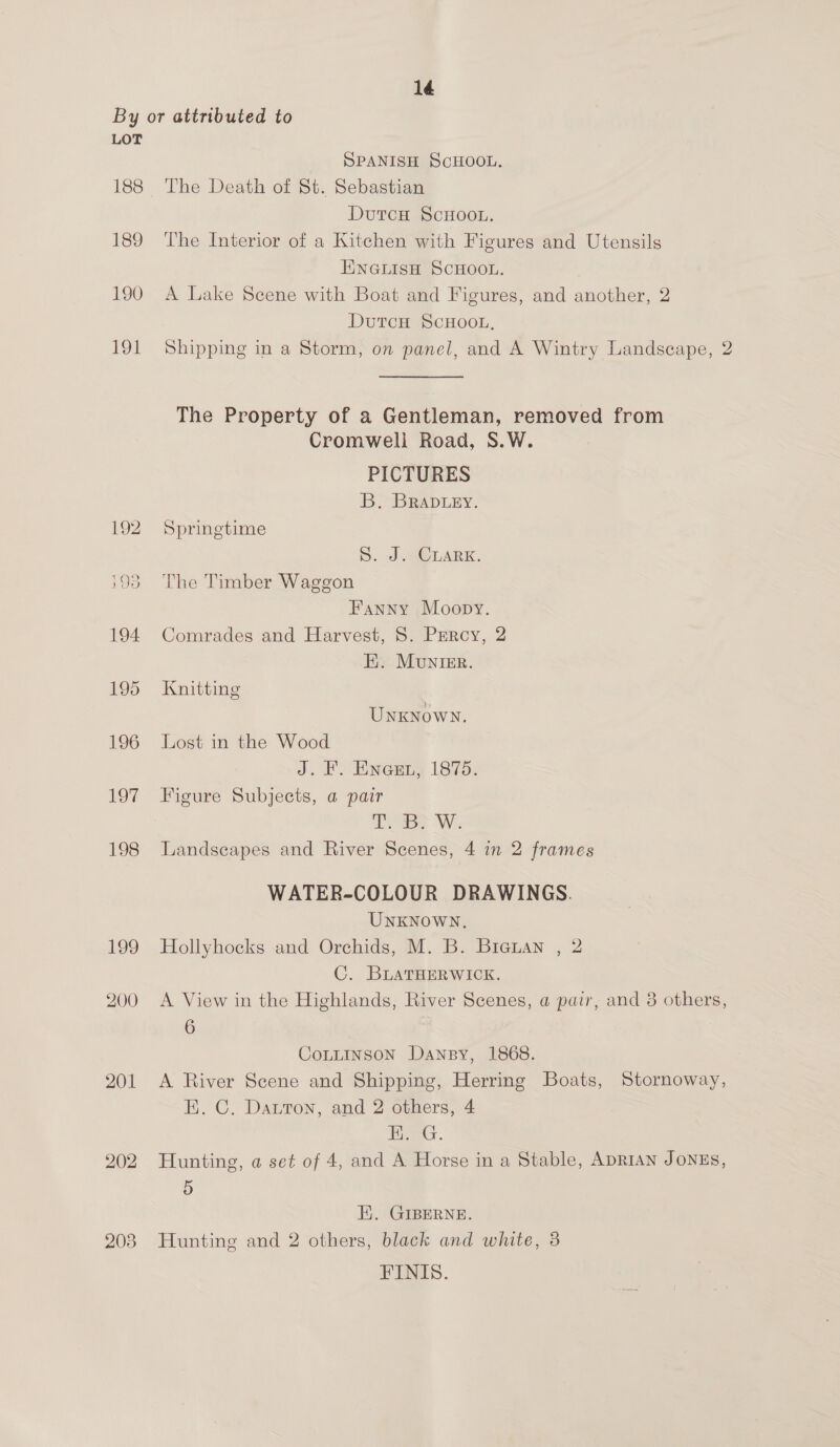 1é LOT 188 189 190 191 201 203 SPANISH SCHOOL. The Death of St. Sebastian DutcH ScHoo.. The Interior of a Kitchen with Figures and Utensils ENGLISH SCHOOL. A Lake Scene with Boat and Figures, and another, 2 DutcH ScHOOL, Shipping in a Storm, on panel, and A Wintry Landscape, 2 The Property of a Gentleman, removed from Cromwell Road, S.W. PICTURES B. BRADLEY. Springtime D: ae LARK. The Timber Waggon Fanny Moopy. Comrades and Harvest, S. Percy, 2 Ei. MuniEr. Knitting Unknown. Lost in the Wood J. FP. EINGEry L875: Figure Subjects, a pair Tops WwW. Landscapes and River Scenes, 4 in 2 frames WATER-COLOUR DRAWINGS. UNKNOWN, Hollyhocks and Orchids, M. B. Biauan , 2 C. BLATHERWICK. A View in the Highlands, River Scenes, @ pair, and 3 others, 6 CoLLINSoN Dansy, 1868. A River Scene and Shipping, Herring Boats, Stornoway, E. C. Datton, and 2 others, 4 ' jo, oR Hunting, a set of 4, and A Horse in a Stable, ADRIAN JONES, 5 E. GIBERNE. Hunting and 2 others, black and white, 3 FINIS.