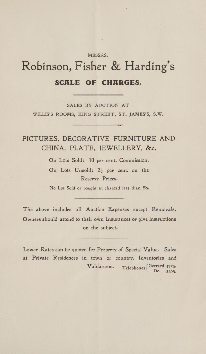 MESSRS, Robinson, Fisher &amp; Harding’s SCALE OF CHARGES.   SALES. BY AUCTION .AT WILLIS’S ROOMS, KING STREET, ST. JAMES’S, S.W.  a  PICTURES, DECORATIVE FURNITURE AND CHINA, PLATE, JEWELLERY, &amp;c. On Lots Sold: 10 per cent. Commission. On Lots Unsold: 24 per cent. on the Reserve Prices. No Lot Sold or bought in charged less than 5s. The above includes all Auction Expenses except Removals. Owners should attend to their own Insurances or give instructions on the subject. Lower Rates can be quoted for Property of Special Value. Sales at Private Residences in town or country, Inventories and Gerrard 4725. Do, 3505- Walgations. aiefephones