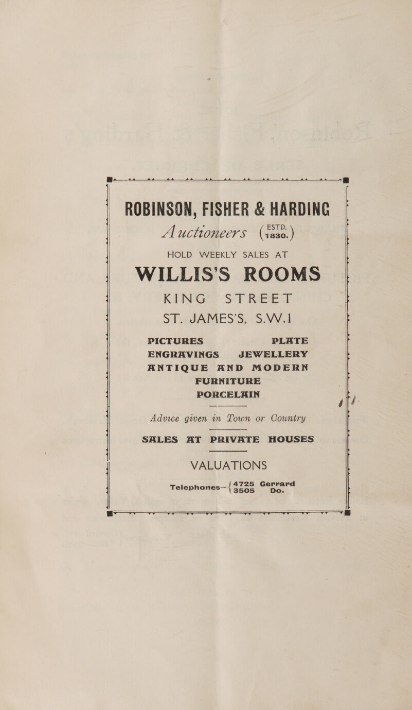 |    ROBINSON, FISHER &amp; HARDING A ucttoneers (x230.) HOLD WEEKLY SALES AT WILLIS’S ROOMS K-ENGee ST Rae ST. JAMES'S, SV¥ul PICTURES PLATE ENGRAVINGS JEWELLERY ANTIQUE AND MODERN FURNITURE PORCELAIN  Advice gwen m Town or Country  SALES AT PRIVATE HOUSES  VALUATIONS _f4725 ae ee Telephones \ 3505   