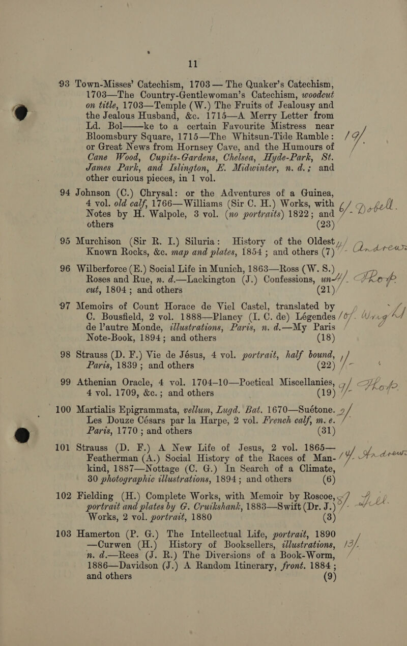 93 94 95 96 97 102 1038 11 Town-Misses’ Catechism, 1703 — The Quaker’s Catechism, 1703—The Country-Gentlewoman’s Catechism, woodcut on tetle, 1703—Temple (W.) The Fruits of Jealousy and the Jealous Husband, &amp;c. 1715—A Merry Letter from Ld. Bol ke to a certain Favourite Mistress near ) 7,  Bloomsbury Square, 1715—The Whitsun-Tide Ramble : or Great News from Hornsey Cave, and the Humours of Cane Wood, Cupits-Gardens, Chelsea, Hyde-Park, St. James Park, and Islington, FE. Midwinter, n.d.; and other curious pieces, in 1 vol. Johnson (C.) Chrysal: or the Adventures of a Guinea, 4 vol. old calf, 1766— Williams (Sir C. H.) Works, with iy, J) Notes by H. Walpole, 3 vol. (no portraits) 1822; and / - We others (23) Murchison (Sir R. I.) Siluria: History of the Oldest ,, ; 7 } Known Rocks, &amp;c. map and plates, 1854 ; and others (7) - Colores Wilberforce (E.) Social Life in Munich, 1863—Ross (W. 8.) Roses and Rue, ”. d.—Lackington (J. ) Confessions, Ci C Tkop cut, 1804 ; and others Memoirs of Count Horace de Viel Castel, asc : : bs C. Bousfield, 2 vol. 1888—Plancy (I. C. de) Légendes / 07. Wag AA de l’autre Monde, ellustrations, Paris, n. d. —My_ Paris a Note-Book, 1894; and others (18) Strauss (D. F.) Vie de Jésus, 4 vol. portrait, half bound, , Paris, 1839 ; and others (22) : Athenian Oracle, 4 vol. 1704-10—Poetical aes) pa ae 5 4 vol. 1709, &amp;e. ; ; and others a Fo. Martialis Epigrammata, vellum, Lugd. Bat. eee 2 Les Douze Césars par la Harpe, 2 vol. French calf, m.e. /- Parts, 1770 ; and others (31) Strauss (D. F.) A New Life of Jesus, 2 vol. 1865— Featherman (A.) Social History of the Races of Man- / Ha deo kind, 1887—Nottage (C. G.) In Search of a Climate, 30 photographic illustrations, 1894; and others (6) Fielding (H.) Complete Works, with Memoir by Roscoe, 3/ 4] portrait and plates by G. Cruikshank, 1883—Switt (Dr. J.) Works, 2 vol. portrait, 1880 (3) Hamerton (P. G.) The Intellectual Life, portrait, 1890 —Curwen (H.) History of Booksellers, cllustrations, 13, n. d.—Rees (J. R.) The Diversions of a Book-Worm, 1886—Davidson (J.) A Random Itinerary, front. 1884 ;