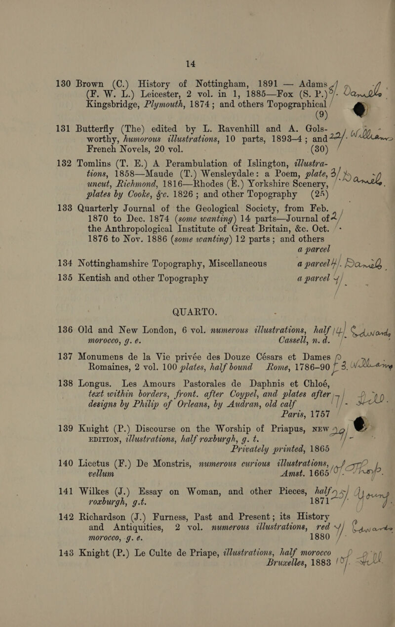 (F. W. L.) Leicester, 2 vol. in 1, 1885—Fox (S. P. 8) Dato, Kingsbridge, Plymouth, 1874; and others Topographical / € (9) 1382 1338 134 1385 136 137 138 139 worthy, humorous illustrations, 10 parts, 1893-4; and ey Mares French Novels, 20 vol. (80) Tomlins (T. E.) A Perambulation of Islington, 2lustra- tions, 1858—Maude (T.) Wensleydale: a Poem, plate, 3/ dy 2 uncut, Richmond, 1816—Rhodes (E.) Yorkshire Scenery, : plates by Cooke, §c. 1826; and other Topography (24) Quarterly Journal of the Geological Society, from Feb. 1870 to Dec. 1874 (some wanting) 14 parts—Journal of the Anthropological Institute of Great Britain, &amp;c. Oct. 1876 to Nov. 1886 (some wanting) 12 parts; and others a parcel — Nottinghamshire Topography, Miscellaneous a parcel). Danek, Kentish and other Topography a parcel Y/ ie QUARTO. Old and New London, 6 vol. numerous tllustrations, half 4) Cdinond, MOroced, J. e. Cassell, n.d. Monumens de la Vie privée des Douze Césars et Dames iS yy Romaines, 2 vol. 100 plates, half bound Rome, 1786-90 - 3. WRl_arng Longus. Les Amours Pastorales de Daphnis et Chloé, text within borders, front. after Coypel, and plates after, fi designs by Philip of Orleans, by Audran, old calf IT) : Paris, 1757 Knight (P.) Discourse on the Worship of Priapus, NEw 24). e EDITION, ?lustrations, half roxburgh, g. t. Privately printed, 1865 Licetus (F.) De Monstris, numerous curious allustrations, vellum ; Amst. 1665! (of Tapp Wilkes (J.) Essay on Woman, and other Pieces, ped ~] roxburgh, g.t. Oy Y rp Richardson (J.) Furness, Past and Present; its =f and Antiquities, 2 vol. numerous illustrations, ace oa ? an oo morocco, -g. é. Knight (P.) Le Culte de Priape, dlustrations, half morocco) ppp Bruxelles, 1888 of. Gf