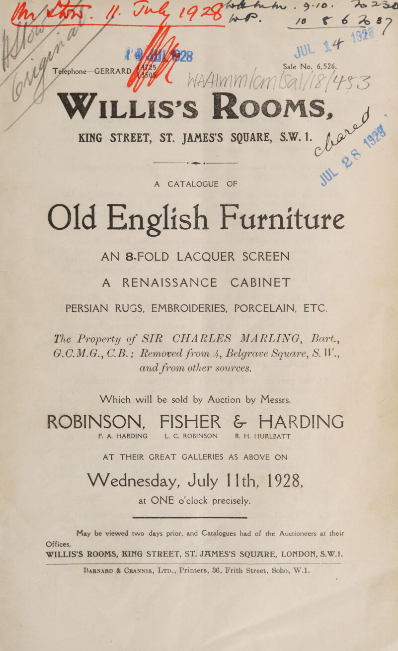  KING STREET, ST. JAMES’S SQUARE, S.W. 1. ——— a 7 A CATALOGUE OF Old English Furniture AN 8-FOLD LACQUER SCREEN A RENAISSANCE CABINET PERSIAN RUSS, EMBROIDERIES, PORCELAIN, ETC. The Property of SIR CHARLES MARLING, Bart., G.C.M.G., C_B.; Removed from 4, Belgrave Square, S. W., and from other sources. Which will be sold by Auction by Messrs. ROBINSON, FISHER &amp; HARDING F. A. HARDING L. C. ROBINSON R. H. HURLBATT AT THEIR GREAT GALLERIES AS ABOVE ON VVednesday, July I 1th, 1928, at ONE o'clock preceees May be viewed two days prior, and Catalogues had of the Auctioneers at their Offices, WILLIS’S ROOMS, KING STREET, ST. JAMES’S SQUARE, LONDON, S.W.1.  BarRNaRD &amp; Crawnis, LTp., Printers, 36, Frith Street, Soho, W.1.