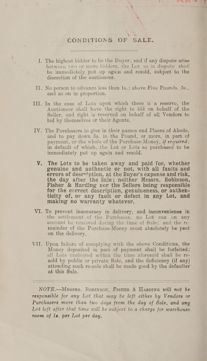 eS CONDITIGCONS OF SALE.   I. The highest bidder to be the Buyer; and if any dispute arise between two or more bidders, the Lot so in dispute shal! be immediately put up again and resold, subject to the discretion of the auctioneer. II. No person to advance less than 1s.; above Five Pounds, 5s., and so on in proportion. III. In the case of Lots upon which there is a reserve, the Auctioneer shall have the right to bid on behalf of the Seller, and right is reserved on behalf of all Vendors to bid by themselves or their Agents. IV. The Purchasers to give in their names and Places of Abode, and to pay down 5s. in the Pound, or more, in part of pavment, or the whole of the Purchase-Money, if required; in default of which, the Lot or Lots so purchased to be immediately put up again and resold. V. The Lots to be taken away and paid for, whether genuine and authentic or not, with all faults and errors of description, at the Buyer's expense and risk, the day after the Sale; neither Messrs. Robinson, Fisher &amp; Harding nor the Sellers being responsibie for the correct description, genuineness, or authen- ticity of, or any fault or defect in any Lot, and making no warranty whatever. VI. To prevent inaccuracy in delivery, and inconvenience in the settlement of the Purchases, no Lot can on any account be removed during the time of Sale; and the re- mainder of the Purchase-Money must absolutely be paid on the delivery. VIT. Upon failure of complying with the above Conditions, the Money deposited in part of payment shall be forfeited; all Lots uncleared within the time aforesaid shall be re- sold by public or private Sale, and the deficiency (if any) attending such re-sale shall be made good by the defaulter at this Sale.   NOTEH.—MeEssrs. Ropinson, FisHer &amp; Harpine will not be responsible for any Lot that may be left either by Vendors or Purchasers more than two days from the day of Sale, and any Lot left after that time will be subject to a charge for warehouse room of 1s. per Lot per day. |
