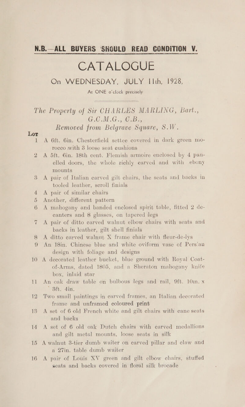   CATALOGUE On WEDNESDAY, JULY I[lth, 1928, At ONE o'clock precisely   Lor ih Oo GC AM. G.., aise, Removed from Belgrave Square, S.W. A 6ft. 6in. Chesterfield settee covered in dark green mo- rocco with 8 loose seat eushions A dft. 6in. 18th cent. Flemish armoire enclosed by 4 pan- elled doors, the whole richly carved and with ebony mounts A pair of Italian carved gilt chairs, the seats and backs in tooled leather, scroll finials A pair of similar chairs Another, different pattern A mahogany and banded enclosed spirit table, fitted 2 de- canters and 8 glasses, on tapered ilegs A pair of ditto carved walnut elbow chairs with seats and backs in leather, gilt shell finials A ditto carved walnut X frame chair with fleur-de-lys An 18in. Chinese blue and white oviform vase of Pers!an design with foliage and designs A decorated leather bucket, blue ground with Royal Coat- of-Arms, dated 1805, and a Sheraton mahogany knife box, inlaid star An oak draw table on bulbous legs and rail, 9ft. 10m. x Sit. 41. Two small paintings in carved frames, an Italian decorated frame and unframed coloured print A set of 6 old French white and gilt chairs with cane seats and backs A set of 6 old oak Dutch chairs with carved medallions and gilt metal mounts, loose seats in silk A walnut 3-tier dumb waiter on carved pillar and claw and a 27in. table dumb waiter A pair of Louis XV green and gilt elbow chairs, stuffed seats and backs covered in floral silk brocade