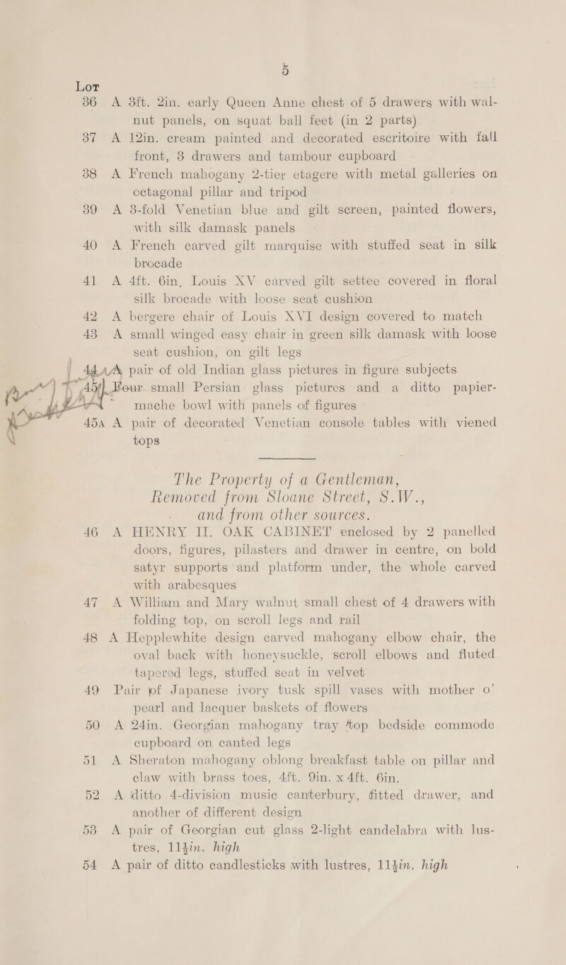 386 A 3ft. 2in. early Queen Anne chest of 5 drawerg with wal- nut panels, on squat ball feet (in 2 parts) 37 <A 12in. cream painted and decorated escritoire with fall front, 8 drawers and tambour cupboard 388 A French mahogany 2-tier etagere with metal galleries on octagonal pillar and tripod | 89 A 8-fold Venetian blue and gilt screen, painted flowers, with silk damask panels 40 A French carved gilt marquise with stuffed seat in silk brocade 41 <A 4ft. 6in, Louis XV carved gilt settee covered in floral silk brocade with loose seat cushion 42 <A bergere chair of Louis XVI design covered to match 43 A small winged easy chair in green silk damask with loose seat cushion, on gilt legs | 4¢a¢% pair of old Indian glass pictures in figure subjects Ay“ | Tr Ady. Four small Persian glass pictures and a ditto papier- } 4 #2 ~~ mache bowl with panels of figures e aha &amp; pair of decorated Venetian console tables with viened tops  The Property of a Gentleman, Removed from Sloane Street, S.W.., . and from other sources. 46 A HENRY IT. OAK CABINET enclosed by 2 panelled doors, figures, pilasters and drawer in centre, on bold satyr supports and platform under, the whole carved with arabesques 47 A William and Mary walnut small chest of 4 drawers with folding top, on scroll legs and rail 48 A Hepplewhite design carved mahogany elbow chair, the oval back with honeysuckle, scroll elbows and fluted. tapered legs, stuffed seat in velvet 49 Pair pf Japanese ivory tusk spill vases with mother 0’ pearl and lacquer baskets of flowers 50 A 24in. Georgian mahogany tray 4op bedside commode cupboard on canted legs 51 <A Sheraton mahogany oblong breakfast table on pillar and claw with brass toes, 4ft. 9in. x 4ft. 6in. 52 A ditto 4-division music cantterbury, fitted drawer, and another of different design 53 <A pair of Georgian cut glass 2-light candelabra with lus- tres, lldin. high 54 <A pair of ditto candlesticks with lustres, 114in. high