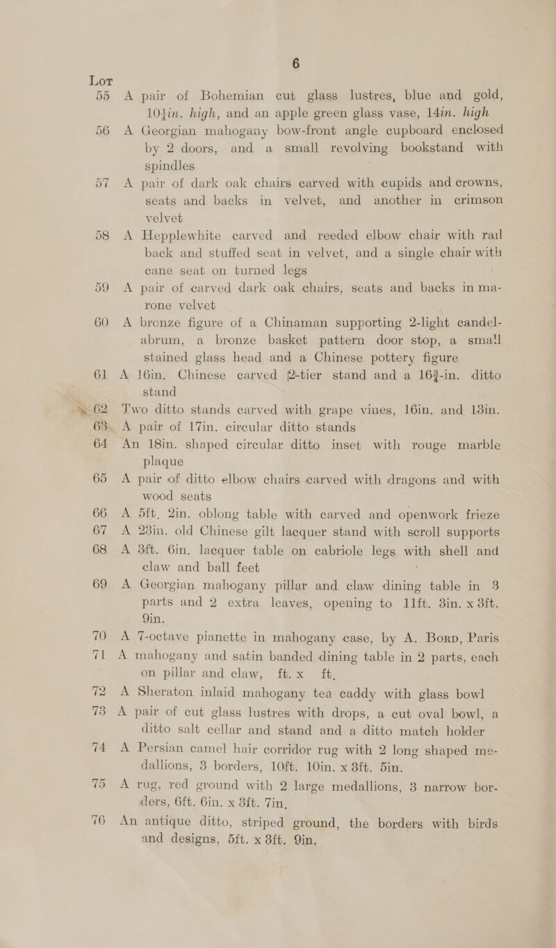 A pair of Bohemian cut glass lustres, blue and_ gold, 101in. high, and an apple green glass vase, 14in. high A Georgian mahogany bow-front angle cupboard enclosed by 2 doors, and a small revolving bookstand with spindles A pair of dark oak chairs carved with cupids and crowns, seats and backs in velvet, and another in crimson velvet A Hepplewhite carved and reeded elbow chair with rail back and stuffed seat in velvet, and a single chair with cane seat on turned legs A pair of carved dark oak chairs, seats and backs in ma- rone velvet A bronze figure of a Chinaman supporting 2-light candel- abrum, a bronze basket pattern door stop, a small stained glass head and a Chinese pottery figure A 16min. Chinese carved f2-tier stand and a 163-in. ditto stand Two ditto stands carved with grape vines, 16in. and 138in. An 18in. shaped circular ditto inset with rouge marble plaque A pair of ditto elbow chairs carved with dragons and with wood seats A 5ft, 2in. oblong table with carved and openwork frieze A 23in. old Chinese gilt lacquer stand with scroll supports A 3ft. 6in. lacquer table on cabricole legs with shell and claw and ball feet A Georgian mahogany pillar and claw dining table in 3 parts and 2 extra leaves, opening to 11ft. 8in. x 3ft. 9in. A T-octave pianette in mahogany case, by A. Borp, Paris A mahogany and satin banded dining table in 2 parts, each on pillar and claw, ft.x ft. A Sheraton inlaid mahogany tea caddy with glass bowl A pair of cut glass lustres with drops, a cut oval bowl, a ditto salt cellar and stand and a ditto match holder A Persian camel hair corridor rug with 2 long shaped me- dallions, 3 borders, 10ft. 10in. x 8ft. 5in. A rug, red ground with 2 large medallions, 8 narrow bor- ders, 6ft. 6in. x 8ft. Tin, An antique ditto, striped ground, the borders with birds and designs, 5ft. x 8ft. Qin,