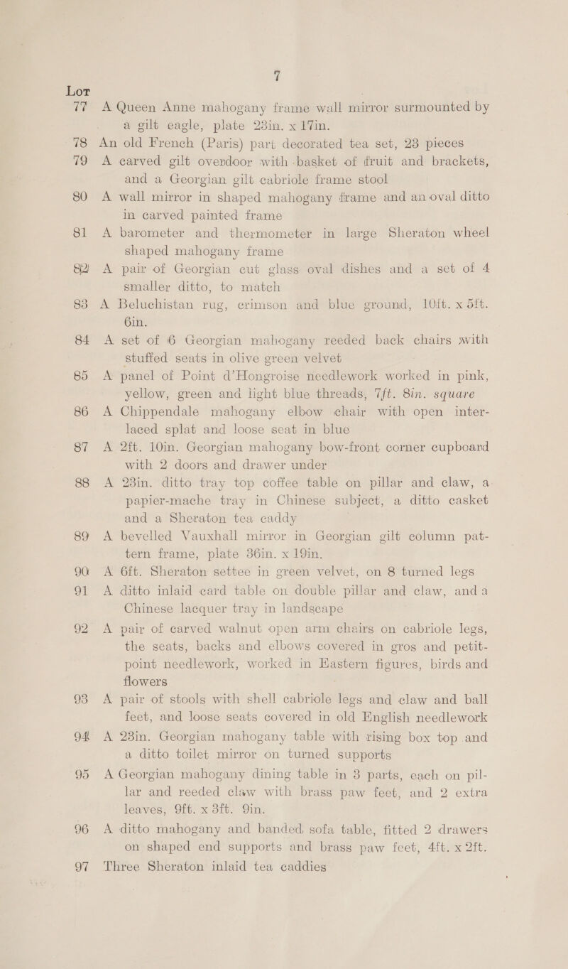 88 89) 96 97 7 A Queen Anne mahogany frame wall mirror surmounted by a gilt eagle, plate 23in. x 17in. An old French (Paris) part decorated tea set, 23 pieces A carved gilt overdoor with basket of fruit and brackets, and a Georgian gilt cabriole frame stool A wall mirror in shaped mahogany frame and an oval ditto in carved painted frame A barometer and thermometer in large Sheraton wheel shaped mahogany frame A pair of Georgian cut glass oval dishes and a set of 4 smaller ditto, to match A Beluchistan rug, crimson and blue ground, 10it. x dft. bin. A set of 6 Georgian mahogany reeded back chairs swith stuffed seats in olive green velvet A panel of Point d’Hongroise needlework worked in pink, yellow, green and light blue threads, 7ft. 8in. square A Chippendale mahogany elbow chair with open inter- laced splat and loose seat in blue A 2ft. 10in. Georgian mahogany bow-front corner cupboard with 2 doors and drawer under A 23in. ditto tray top coffee table on pillar and claw, a papier-mache tray in Chinese subject, a ditto casket and a Sheraton tea caddy A bevelled Vauxhall mirror in Georgian gilt column pat- tern frame, plate 36in. x 19in. A 6ft. Sheraton settee in green velvet, on 8 turned legs A ditto inlaid card table on double pillar and claw, anda Chinese lacquer tray in landscape A pair of carved walnut open arm chairs on cabriole legs, the seats, backs and elbows covered in grog and petit- point needlework, worked in Hastern figures, birds and. flowers A pair of stools with shell cabriole legs and claw and ball feet, and loose seats covered in old English needlework A 28in. Georgian mahogany table with rising box top and a ditto toilet mirror on turned supports A Georgian mahogany dining table in 8 parts, each on pil- lar and reeded claw with brass paw feet, and 2 extra leaves, Oft. x 3ft. Qin. A ditto mahogany and banded, sofa table, fitted 2 drawers on shaped end supports and brass paw feet, 4ft. x 2ft. Three Sheraton inlaid tea caddies