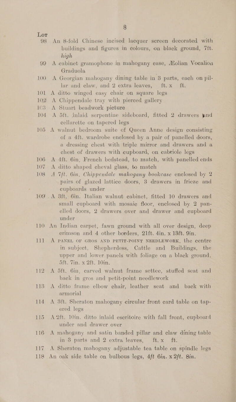 98 109) 110 8 An 8-fold Chinese incised lacquer screen decorated with buildings and figures in colours, on black ground, Tft. high A cabinet gramophone in mahogany case, Adolian Vocalioa Graduola | A Georgian mahogany dining table in 8 parts, each on pil- lar and claw, and 2 extra leaves, ft. x ft. A ditto winged easy chair on square legs A Chippendale tray with pierced gallery A Stuart beadwork picture A dft. inlaid, serpentine sideboard, fitted 2 drawers pnd cellarette on tapered legs A walnut bedroom suite of Queen Anne design consisting of a 4f{t. wardrobe enclosed by a pair of panelled doors, a dressing chest with triple mirror and drawers and a chest of drawers with cupboard, on cabriole legs A 4ft. 6in, French bedstead, to match, with panelled ends A ditto shaped cheval glass, to match A ft. 6in, Chippendale mahogany bookcase enclosed by 2 _pairs of glazed lattice doors, 3 drawers in frieze and cupboards under | small cupboard with mosai¢ floor, enclosed by 2 pan- elled doors, 2 drawers over and drawer and cupboard under An Indian carpet, fawn ground with all over design, deep crimson and 4 other borders, 21ft. 4in. x 13ft. Qin. A PANEL OF GROS AND PETIT-POINT NEEDLEWORK, the centre in subject, Shepherdess, Cattle and Buildings, the upper and lower panels with foliage on a black ground, oft. Vim. x 2tt. 10m. A 5ft. 6in, carved walnut frame settee, stuffed seat and back in gros and petit-point needlework A ditto frame elbow chair, leather seat and back with armorial A 3ft. Sheraton mahogany circular front card table on tap- ered legs A 2ft. 10in. ditto inlaid escritoire with fall front, cupboard under and drawer over A mahogany and satin banded pillar and claw dining table in 8 parts and 2 extra leaves, ft.x ft. } A Sheraton mahogany adjustable tea table on spindle legs An oak side table on bulbous legs, 4ft 6in. x 2ft. 8in.