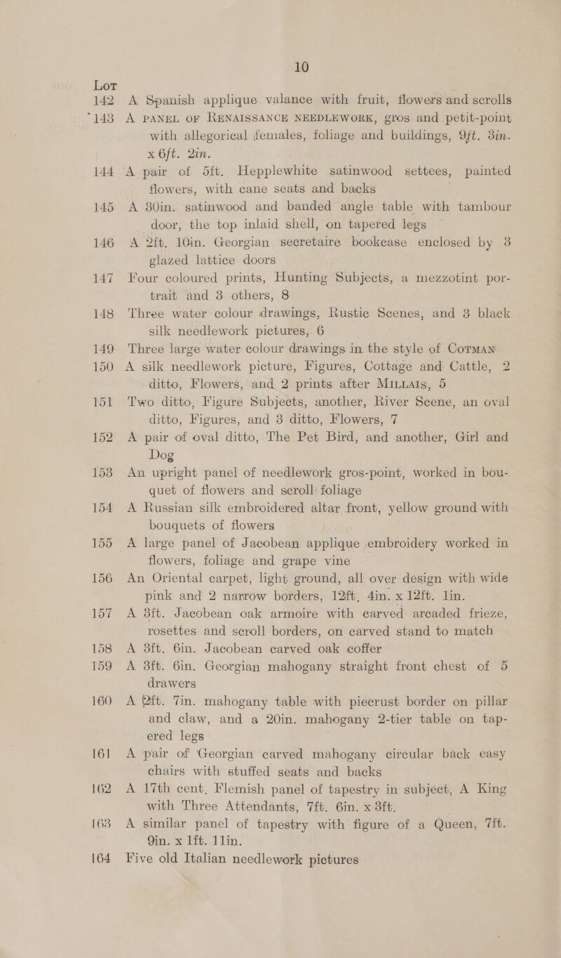 142 143 10 A Spanish applique valance with fruit, flowers and scrolls A PANEL OF RENAISSANCE NEEDLEWORK, gros and petit-point with allegorical females, foliage and buildings, Qft. 3in. x 6ft. Qin. A pair of 5ft. Hepplewhite satinwood settees, painted flowers, with cane seats and backs A 80in. satinwood and banded angle table with tambour door, the top inlaid shell, on tapered legs A 2ft. 10in. Georgian secretaire bookcase enclosed by 3 glazed lattice doors Four coloured prints, Hunting Subjects, a mezzotint por- trait and 38 others, 8 Three water colour drawings, Rustic Scenes, and 38 black silk needlework pictures, 6 Three large water colour drawings in the style of Corman A silk needlework picture, Figures, Cottage and Cattle, 2 ditto, Flowers, and 2 prints after Minuais, 5 Two ditto, Figure Subjects, another, River Scene, an oval ditto, Figures, and 8 ditto, Flowers, 7 A pair of oval ditto, The Pet Bird, and another, Girl and Dog An upright panel of needlework gros-point, worked in bou- quet of flowers and scroll: foliage A Russian silk embroidered altar front, yellow ground with bouquets of flowers or A large panel of Jacobean applique embroidery worked in flowers, foliage and grape vine An Oriental carpet, light ground, all over design with wide pink and 2 narrow borders, 12ft. Ain. x 12ft. lin. A 8ft. Jacobean oak armoire with carved arcaded frieze, rosettes and scroll borders, on carved stand to match A 38ft. 6in. Jacobean carved oak coffer A 3ft. 6in. Georgian mahogany straight front chest of 5 drawers A (aft. Tin. mahogany table with piecrust border on pillar and claw, and a 20in. mahogany 2-tier table on tap- ered legs . | A pair of ‘Georgian carved mahogany circular back easy chairs with stuffed seats and backs A 17th cent, Flemish panel of tapestry in subject, A King with Three Attendants, 7ft. 6in. x 3ft, A similar panel of tapestry with figure of a Queen, Tit. Qin. x 1ft, 11in. Five old Italian needlework pictures