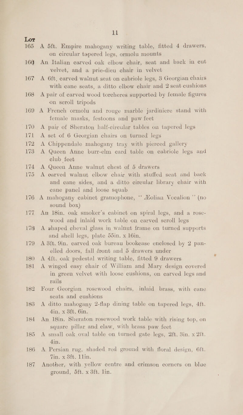 A 5ft. Empire mahogany writing table, fitted 4 drawers, on circular tapered legs, ormolu mounts An Italian carved oak elbow chair, seat and back in cut velvet, and a prie-dieu chair in velvet A 6ft, carved wainut seat on cabriole legs, 8 Georgian chairs with cane seats, a ditto elbow chair and 2 seat cushions A pair of carved wood torcheres supported by female figures on scroll tripods A French ormolu and rouge marble jardiniere stand with Temale masks, festoons and paw feet A pair of Sheraton half-circular tables on tapered legs A set of 6 Georgian chairs on turned legs A Chippendale mahogany tray with pierced gallery A Queen Anne burr-elm card table on cabriole legs and club feet A Queen Anne walnut chest of 5 drawers A earved walnut elbow chair with stuffed seat and back and cane sides, and a ditto circular library chair with cane panel and loose squab A mahogany cabinet gramophone, ‘* A®olian Vocalion ’’ (no sound box) An 18in. oak smoker’s cabinet on spiral legs, and a rose- wood and inlaid work table on carved scroll legs A shaped cheval glass in walnut frame on turned supports and shell legs, plate 55in. x 16in. A 3ft. 9in. carved oak bureau bookcase enclosed by 2 pan- elled doors, fall front and 5 drawers under A 4ft. oak pedestal writing table, fitted 9 drawers A winged easy chair of William and Mary design covered in green velvet with loose cushions, on carved legs and rails | Four Georgian rosewood chairs, inlaid brass, with cane seats and cushions A ditto mahogany 2-flap dining table on tapered legs, 4ft. 4in. x 3ft. 6in. An 18in. Sheraton rosewood work table with rising top, on square pillar and claw, with brass paw feet A small oak oval table on turned gate legs, 2ft. 3in. x 2it. 4in. A Persian rug, shaded red ground with floral design, 6ft. on. x orb. 1 Lin. Another, with yellow centre and crimson corners on blue ground, 5ft. x 8ft. lin.