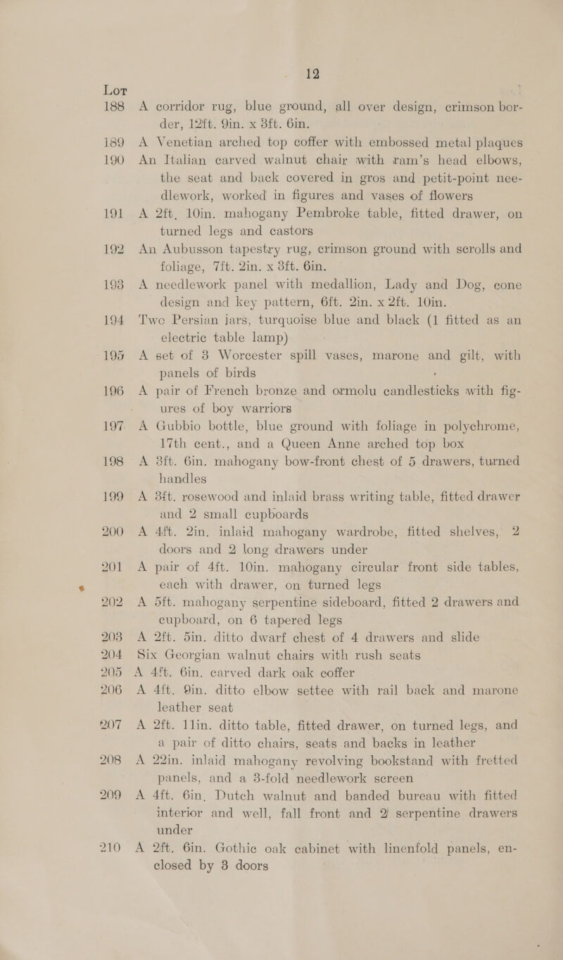 210 12 A corridor rug, blue ground, all over design, crimson bor- A Venetian arched top coffer with embossed metal plaques An Italian carved walnut chair with ram’s head elbows, dlework, worked in figures and vases of flowers A 2ft, 10in. mahogany Pembroke table, fitted drawer, on turned legs and castors An Aubusson tapestry rug, crimson ground with scrolls and A needlework panel with medallion, Lady and Dog, cone design and key pattern, 6ft. 2in. x 2ft. 10in. Twe Persian jars, turquoise blue and black (1 fitted as an electric table lamp) A set of 8 Worcester spill vases, marone and gilt, with panels of birds A pair of French bronze and ormolu candlesticks with fig- ures of boy warriors A Gubbio bottle, blue ground with foliage in polychrome, 17th cent., and a Queen Anne arched top box A 38ft. 6in. mahogany bow-front chest of 5 drawers, turned handles A 3#t. rosewood and inlaid brass writing table, fitted drawer and 2 small cupboards A 4ft. 2in. inlaid mahogany wardrobe, fitted shelves, 2 doors and 2 long drawers under A pair of 4ft. 10in. mahogany circular front side tables, each with drawer, on turned legs A 5ft. mahogany serpentine sideboard, fitted 2 drawers and cupboard, on 6 tapered legs A 2ft. 5in. ditto dwarf chest of 4 drawers and slide Six Georgian walnut chairs with rush seats A 4ft. 6in. carved dark oak coffer A 4ft. Qin. ditto elbow settee with rail back and marone leather seat A 2ft. 1lin. ditto table, fitted drawer, on turned legs, and a pair of ditto chairs, seats.and backs in leather A 22in. inlaid mahogany revolving bookstand with fretted panels, and a 8-fold needlework screen A 4ft. 6in, Dutch walnut and banded bureau with fitted interior and well, fall front and 2 serpentine drawers under A 2ft. 6in. Gothie oak cabinet with linenfold panels, en- closed by 8 doors