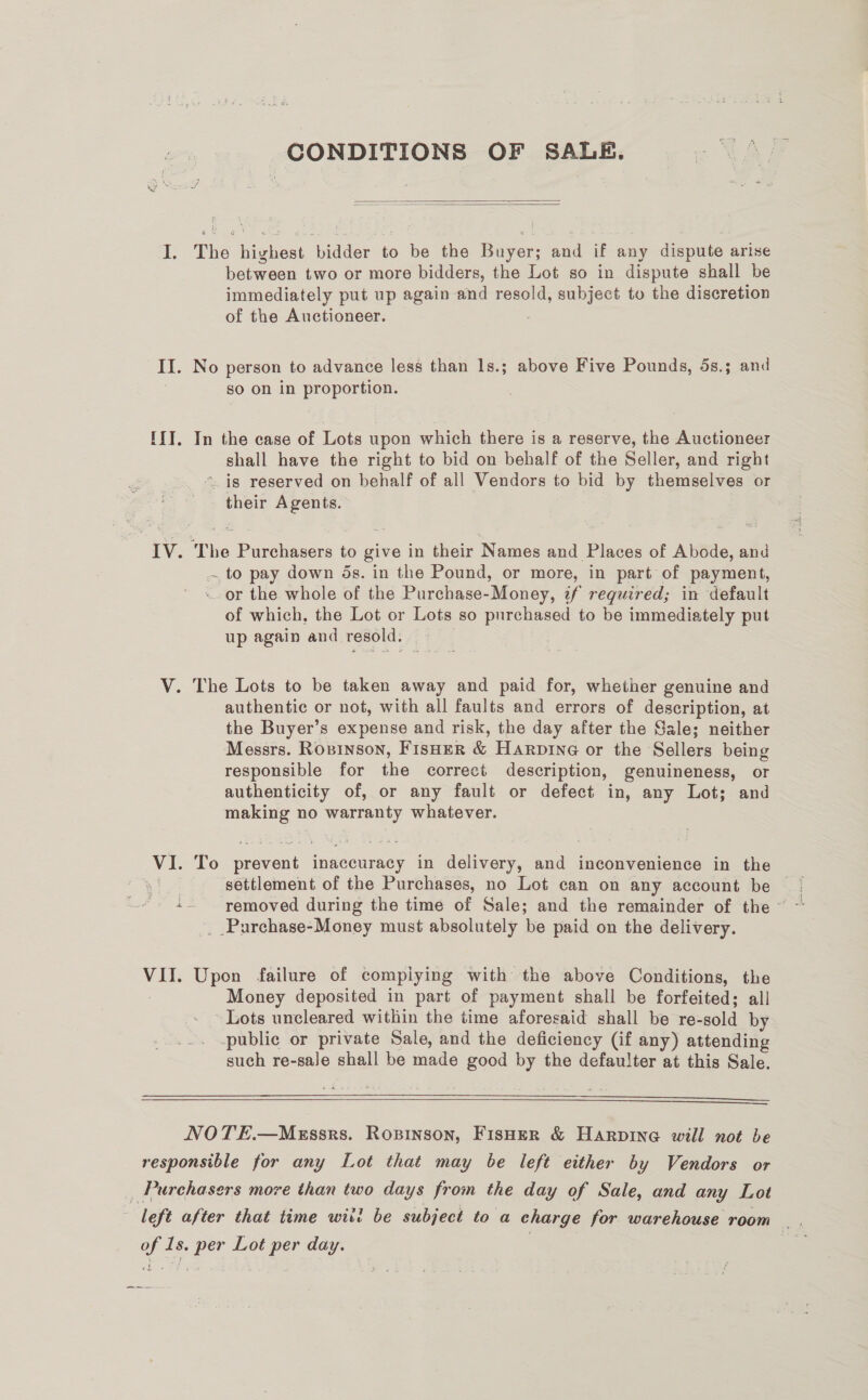 CONDITIONS OF SALE.   I. The highest bidder to be the Buyer; and if any dispute arise between two or more bidders, the Lot so in dispute shall be immediately put up again and resold, subject to the discretion of the Auctioneer. II. No person to advance less than 1ls.; above Five Pounds, 5s.; and | so on in proportion. IIT. In the case of Lots upon which there is a reserve, the Auctioneer shall have the right to bid on behalf of the Seller, and right “is reserved on behalf of all Vendors to bid by themselves or their Agents. IV. The Purchasers to give in their Names and Places of Abode, and to pay down ds. in the Pound, or more, in part of payment, . or the whole of the Purchase-Money, zf required; in default of which, the Lot or Lots so purchased to be immediately put up again and resold. V. The Lots to be taken away and paid for, whether genuine and authentic or not, with all faults and errors of description, at the Buyer’s expense and risk, the day after the Gale; neither Messrs. Rosinson, FisHer &amp; Harpine or the Sellers being responsible for the correct description, genuineness, or authenticity of, or any fault or defect in, any Lot; and making no warranty whatever. VI. To prevent inaccuracy in delivery, and inconvenience in the _ .Purchase-Money must absolutely be paid on the delivery. VII. Upon failure of compiying with the above Conditions, the Money deposited in part of payment shall be forfeited; all ~ Lots uncleared within the time aforesaid shall be re-sold by -publie or private Sale, and the deficiency (if any) attending such re-sale shall be made good by the defaulter at this Sale.   NOTE.—MEssrs. Ropinson, FisHer &amp; Harpine will not be responsible for any Lot that may be left either by Vendors or ,_ Purchasers move than two days from the day of Sale, and any Lot left after that time witi be subject to a charge for warehouse room |