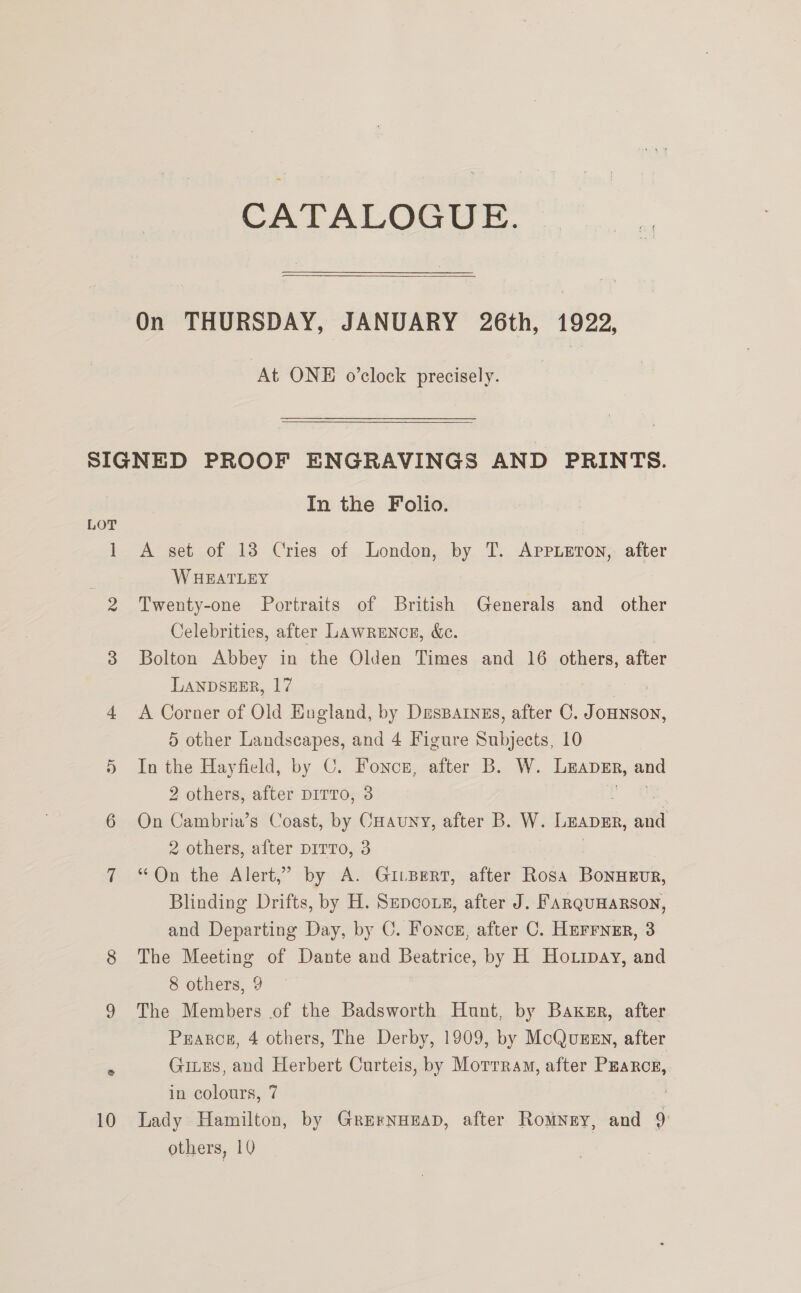  On THURSDAY, JANUARY 26th, 1922, At ONE o’clock precisely. LOT In the Folio. A set of 13 Cries of London, by T. AppLeron,: after W HEATLEY Twenty-one Portraits of British Generals and _ other Celebrities, after Lawrence, &amp;e. sf Bolton Abbey in the Olden Times and 16 others, after LANDSEER, 17 A Corner of Old England, by Drsparnss, after C. ee 5 other Landscapes, and 4 Figure Subjects, 10 In the Hayfield, by C. Foncz, after B. W. LEADER, and 2 others, after piITTo, 3 On Cambria’s Coast, by CHauny, after B. W. Luape, aid 2 others, after DITTO, 3 “On the Alert,” by A. GitBert, after Rosa BonHEUvR, Blinding Drifts, by H. Sepcots, after J. FARQUHARSON, and Departing Day, by C. Foncs, after C. Herrner, 3 The Meeting of Dante and Beatrice, by H Hottpay, and 8 others, 9 The Members of the Badsworth Hunt, by Baxkgr, after Pearce, 4 others, The Derby, 1909, by McQuzsn, after Gites, and Herbert Curteis, by Motrram, after Pzarcs, in colours, 7 | Lady Hamilton, by Grernozeap, after Romney, and 9.