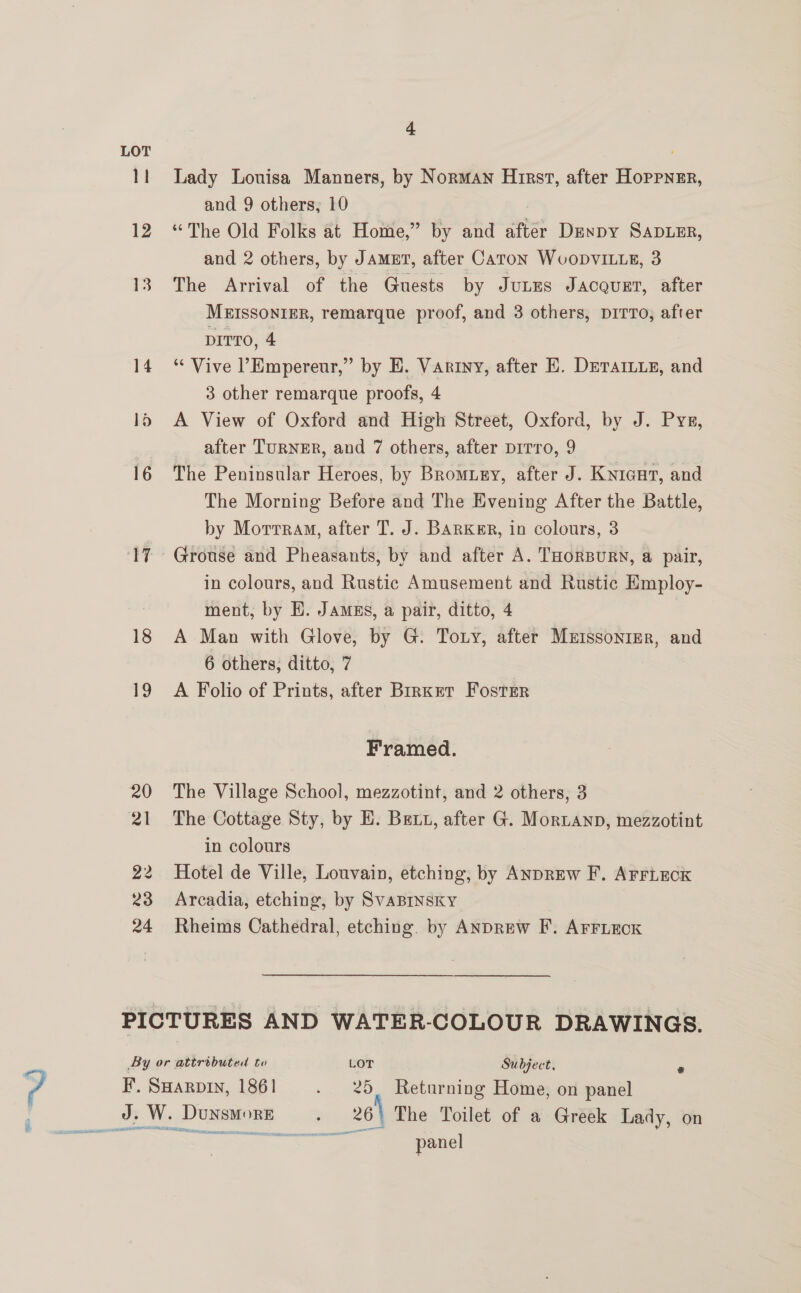LOT 11 18 19 4 Lady Louisa Manners, by Norman Hirst, after Hoppner, and 9 others, 10 , “The Old Folks at Home,” by and after Duypy SapLeEr, and 2 others, by Jamgt, after Caton WvoDvILLE, 3 The Arrival of the Guests by Jutzs Jacquet, after MEISSONIER, remarque proof, and 3 others, DITTO, after DITTO, 4 “‘ Vive ’Empereur,” by E. Variny, after E. DeTAILie, and 3 other remarque proofs, 4 A View of Oxford and High Street, Oxford, by J. Pys, after TuRNER, and 7 others, after pirro, 9 The Peninsular Heroes, by Bromuzy, after J. Knicut, and The Morning Before and The Evening After the Battle, by Morrraw, after T. J. BARKER, in colours, 3 Grouse and Pheasants, by and after A. THORBURN, a pair, in colours, and Rustic Amusement and Rustic Employ- ment, by HE. Jamss, a pair, ditto, 4 A Man with Glove, by G. Tony, after Mrissonier, and 6 others, ditto, 7 Framed. The Village School, mezzotint, and 2 others, 3 The Cottage Sty, by E. Bett, after G. Mortanp, mezzotint in colours Hotel de Ville, Louvain, etching, by ANDREW F. ArriEoxk Arcadia, etching, by SvABINSKY Rheims Cathedral, etching. by ANDREW F. AFFLEOK By or attributed to LOT Subject, e - F. Saarvin, 1861 - 25. Returning Home, on panel : J. W. DunsmMore - 26) The Toilet of a Greek Lady, on panel