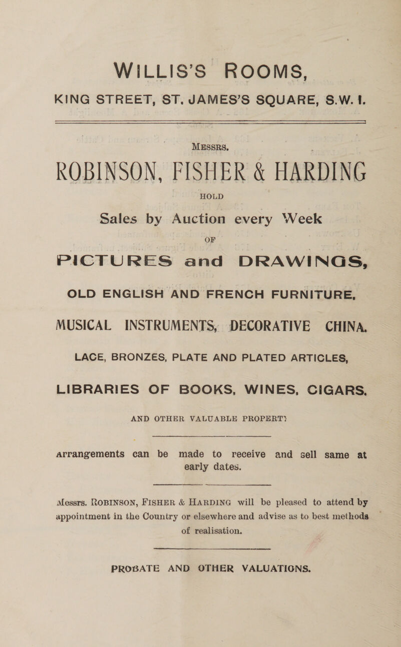 WILLIS’S ROOMS, KING STREET, ST. JAMES’S SQUARE, 8.W. I. MESSRS. ROBINSON, FISHER &amp; HARDING HOLD Sales by Auction every Week 7 a OF . ‘4 PICTURES and DRAWINGS, OLD ENGLISH Ke FRENON FURNITURE, MUSICAL INSTRUMENTS, DECORATIVE CHINA. LACE, BRONZES, PLATE AND PLATED ARTICLES, LIBRARIES OF BOOKS, WINES, CIGARS, AND OTHER VALUABLE PROPERT>  arrangements can be made to receive and sell same at early dates. Messrs. ROBINSON, FISHER &amp; HARDING will be pleased to attend by of realisation. PROBATE AND OTHER VALUATIONS.