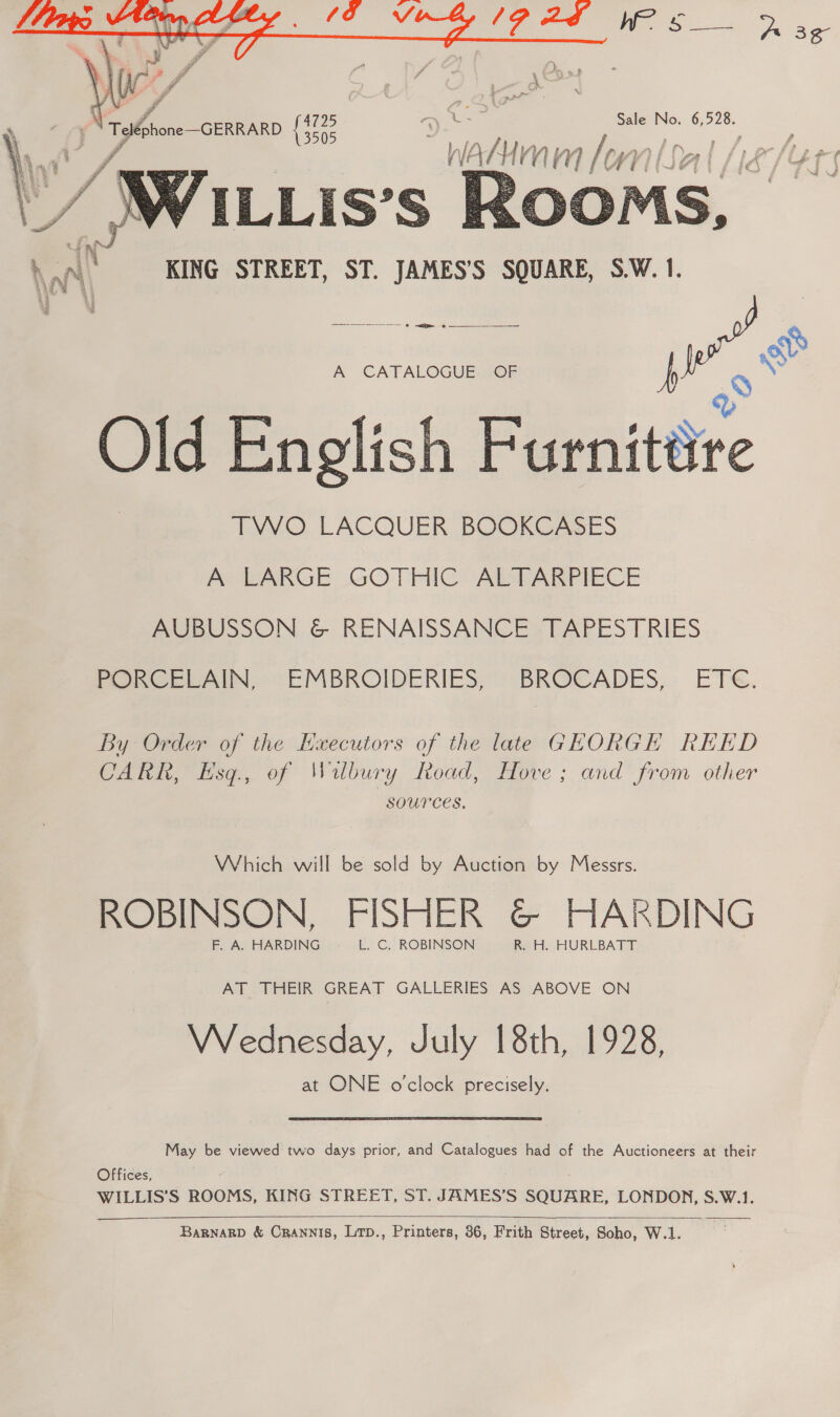  IP BF Ws Tee (/ . Ly Tone GERRARD ete 5 ae ee ee ai, Wacumm lonlsal /ie/¢r3   Sy , a KAN) KING STREET, ST. JAMES’S SQUARE, S.W. 1. we Ss A CATALOGUE SOF h 9 Old English Furnitére TWO LACQUER BOOKCASES A LARGE GOTHIC ALTARPIECE AUBUSSON &amp; RENAISSANCE TAPESTRIES PORCELAIN, EMBROIDERIES, BROCADES, ETe. By Order of the Haecutors of the late GEORGH REED CARK, Esq, of Wibury Road, Hove; and from other SOUPCES, Which will be sold by Auction by Messrs. ROBINSON, FISHER @© HARDING F. A. HARDING L. C. ROBINSON Ree. HURLBATT AT THEIR GREAT GALLERIES AS ABOVE ON VWVednesday, July 18th, 1928, at ONE o'clock precisely. May be viewed two days prior, and Catalogues had of the Auctioneers at their Offices, ; WILLIS’S ROOMS, KING STREET, ST. JAMES’S SQUARE, LONDON, S.W.1.  BaRNARD &amp; CrANNIS, LtD., Printers, 36, Frith Street, Soho, W.1.