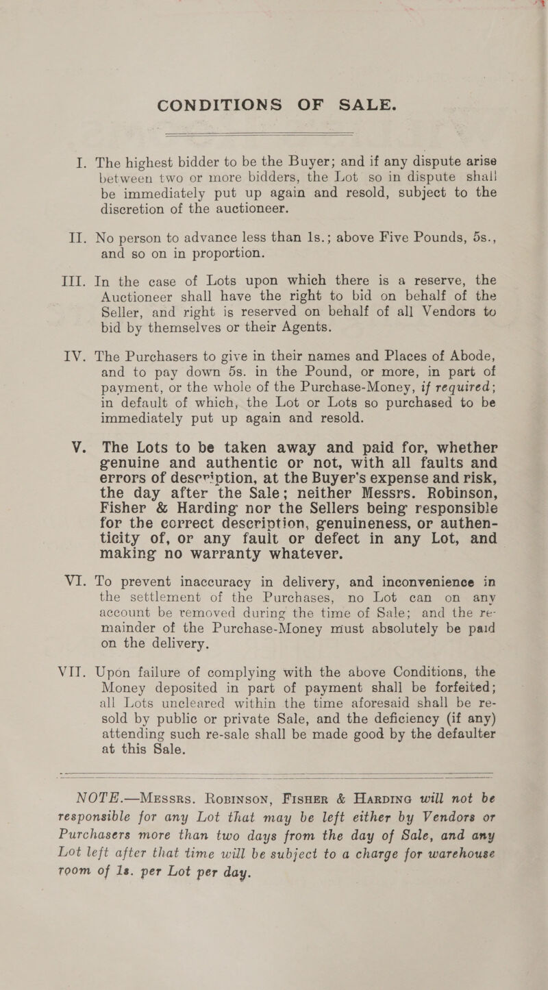 CONDITIONS OF SALE.   I. The highest bidder to be the Buyer; and if any dispute arise between two or more bidders, the Lot so in dispute shall be immediately put up again and resold, subject to the discretion of the auctioneer. II. No person to advance less than 1s.; above Five Pounds, 5s., and so on in proportion. III. In the case of Lots upon which there is a reserve, the Auctioneer shall have the right to bid on behalf of the Seller, and right igs reserved on behalf of all Vendors to bid by themselves or their Agents. IV. The Purchasers to give in their names and Places of Abode, and to pay down 5s. in the Pound, or more, in part of payment, or the whole of the Purchase-Money, if required; in default of which, the Lot or Lots so purchased to be immediately put up again and resold. V. The Lots to be taken away and paid for, whether genuine and authentic or not, with all faults and errors of description, at the Buyer’s expense and risk, the day after the Sale; neither Messrs. Robinson, Fisher &amp; Harding nor the Sellers being responsible for the correct description, genuineness, or authen- ticity of, or any fault or defect in any Lot, and making no warranty whatever. VI. To prevent inaccuracy in delivery, and inconvenience in the settlement of the Purchases, no Lot can on any account be removed during the time of Sale; and the re- mainder of the Purchase-Money must absolutely be paid on the delivery. VIT. Upon failure of complying with the above Conditions, the Money deposited in part of payment shall be forfeited; all Lots uncleared within the time aforesaid shall be re- sold by public or private Sale, and the deficiency (if any) attending such re-sale shall be made good by the defaulter at this Sale.   NOTE.—MeEssrs. Rozsinson, FisHer &amp; Harpine will not be responsible for any Lot that may be left either by Vendors or Purchasers more than two days from the day of Sale, and any Lot left after that time will be subject to a charge for warehouse toom of 1s. per Lot per day.
