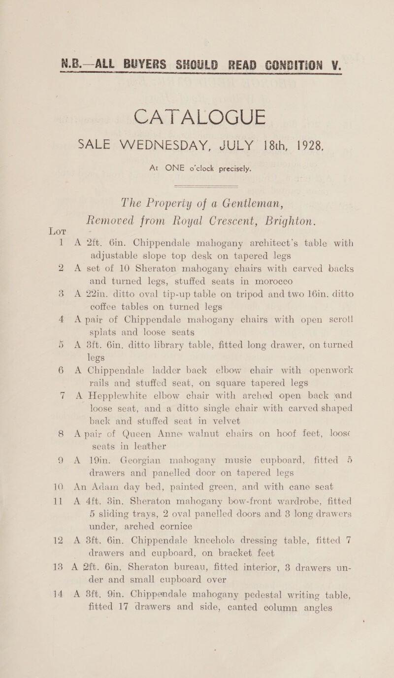  Lot Ov 10 CATALQOGUE PALES VVYEDNESDAY, JULY {8th 1928, At ONE o'clock precisely.   The Property of a Gentleman, Removed from Royal Crescent, Brighton. A 2ft. 6in. Chippendale mahogany architect’s table with adjustable slope top desk on tapered legs A set of 10 Sheraton mahogany chairs with carved backs and turned legs, stuffed seats in morocco A 22in. ditto oval tip-up table on tripod and two 16in. ditto coffee tables on turned legs A pair of Chippendale mahogany chairs with open scroll splats and loose seats A 8ft. 6in. ditto library table, fitted long drawer, on turned legs A Chippendale ladder back elbow chair with openwork rails and stuffed seat, on square tapered legs A Hepplewhite elbow chair with arched open back ‘and loose seat, and a ditto single chair with carved shaped back and stuffed seat in velvet A pair of Queen Anne walnut chairs on hoof feet, loose seats in leather A 19in. Georgian mahogany music cupboard, fitted 5 drawers and panelled door on tapered legs An Adam day bed, painted green, and with cane seat A 4ft. 8in. Sheraton mahogany bow-front wardrobe, fitted 5 sliding trays, 2 oval panelled doors and. 3 long drawers under, arched cornice A 8ft. 6in. Chippendale kneehole dressing table, fitted 7 drawers and cupboard, on bracket feet A 2ft. 6in. Sheraton bureau, fitted interior, 8 drawers un- der and small cupboard over A 3ft. 9in. Chippendale mahogany pedestal writing table, fitted 17 drawers and side, canted column angles