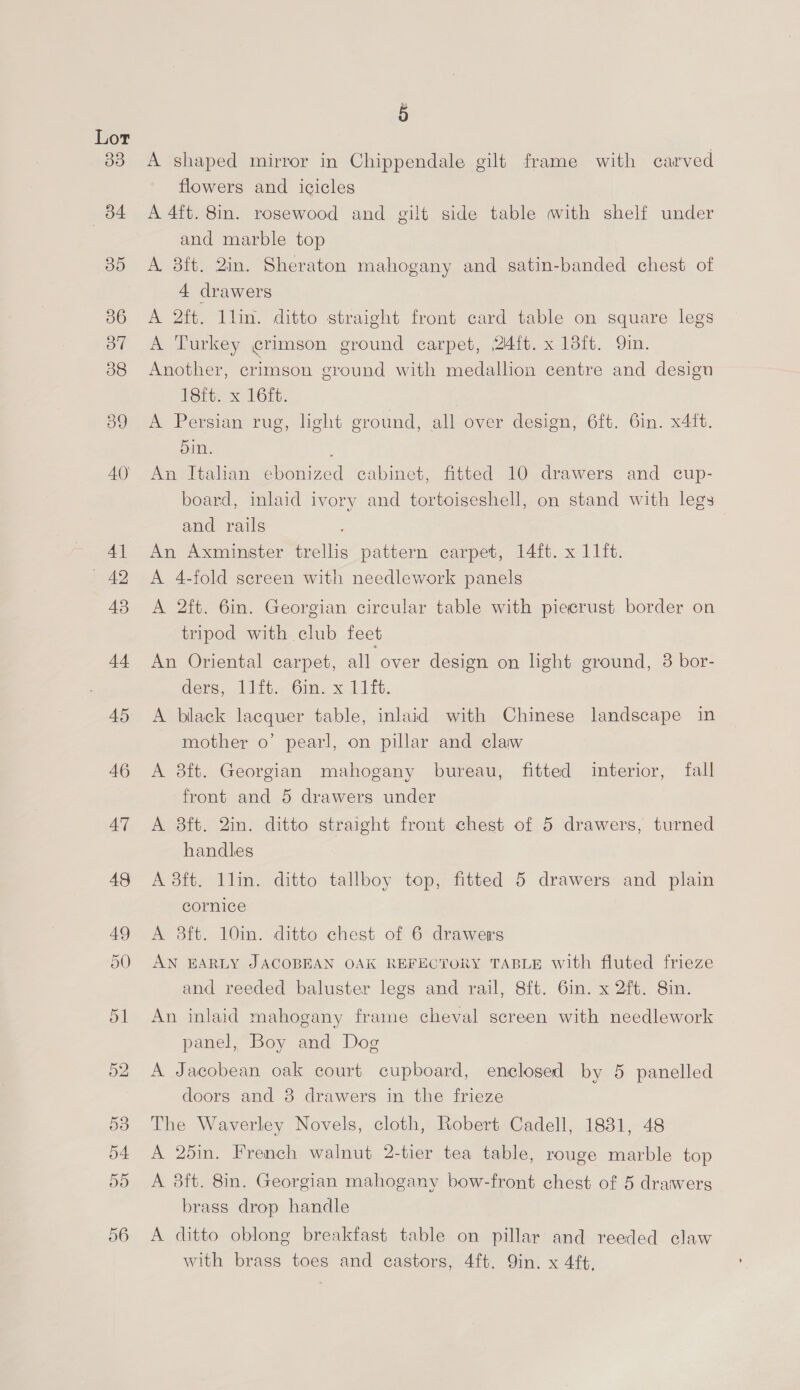 Lor ao p A shaped mirror in Chippendale gilt frame with carved flowers and icicles A 4ft. 8in. rosewood and gilt side table with shelf under and marble top A 8ft. 2in. Sheraton mahogany and satin-banded chest of 4 drawers A 2ft. llin. ditto straight front card table on square legs A Turkey crimson ground carpet, 24fb. x 13ft. 9in. Another, crimson ground with medalhon centre and design 18ft. x 16ft. A Persian rug, light ground, all over design, 6ft. 6in. x4it. Din. d An Italian ebonized cabinct, fitted 10 drawers and cup- board, inlaid ivory and tortoiseshell, on stand with legs and rails An Axminster trellis pattern carpet, 14ft. x 11ft. A 4-fold screen with needlework panels A 2ft. 6in. Georgian circular table with piecrust border on tripod with club feet An Oriental carpet, all over design on light ground, 3 bor- ders. Vitts Gim. x Litt, A black lacquer table, inlaid with Chinese landscape in mother o’ pearl, on pillar and claw A 8ft. Georgian mahogany bureau, fitted interior, fall front and 5 drawers under A 8ft. 2in. ditto straight front chest of 5 drawers, turned handles A 8ft. 1lin. ditto tallboy top, fitted 5 drawers and plain cornice A 3ft. 10in. ditto chest of 6 drawers AN EARLY JACOBEAN OAK REFECTORY TABLE with fluted frieze and reeded baluster legs and rail, 8ft. 6in. x 2ft. 8in. An inlaid mahogany frame cheval screen with needlework panel, Boy and Dog A Jacobean oak court cupboard, enclosed by 5 panelled doors and 8 drawers in the frieze The Waverley Novels, cloth, Robert Cadell, 1831, 48 A 25in. French walnut 2-tier tea table, rouge marble top A 3ft. 8in. Georgian mahogany bow-front chest of 5 drawers brass drop handle A ditto oblong breakfast table on pillar and reeded claw with brass toes and castors, 4ft. Qin. x 4ft.