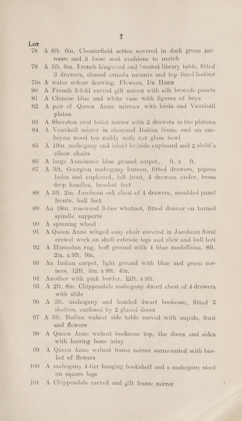 A 6ft. 6in. Chesterfield settee covered in dark green me. rocco and 8 loose seat cushious to match A 5ft. 6m. French kingwcod and handed, library table, fitted 3 drawers, chased ormolu mounts and top lined leather A French 8-fold carved gilt sereen with silk brocade panels A Chinese blue and white vase with figures of boys A pair of Queen Anne mirrors with birds and Vauxhall plates. A Sheraton oval toilet mirror with 2 drawers in the plateau A Vauxhall mirrcr in ebonized Italian frame and an am- boyna wood tea caddy with cut glass bowl A 19in. mahogany and inlaid bedside cupboard and 2 child’s elbow chairs A large Axminster blue ground carpet, ft.x ft. A 38ft. Georgian mahogany bureau, fitted drawers, pigeon holes and cupboard, fall front, 4 drawerg under, brass drop handles, bracket feet A 8ft. 2in. Jacobean oak chest of 4 drawers, moulded panel fronts, ball feet An 18in. rosewood 8-tier whatnot, fitted drawer on turned spindle supports A spinning wheel A Queen Anne winged easy chair covered in Jacobean floral crewel work on shell cabriole legs and claw and ball feet A Hamadan rug, buff ground with 4 blue medallions, 8ft. 2in. x 8ft. Qin. An Indian carpet, light ground with blue and green cor- ners, 12ft. 3in. x Oft. 4in. Another with pink border, lft. x 9ft. A 2ft. 8in. Chippendale mahogany dwarf chest of 4 drawers with slide A 8it. mahogany and banded dwarf bookcase, fitted 2 shelves, enclosed by 2 glazed doors A 5ft. Italian walnut side table carved with cupids, fruit and flowers A Queen Anne walnut bookcase top, the doors and sides with herring bone inlay A Queen Anne walnut frame mirror surmounted with bas- ket of flowers | A mahogany 4-tier hanging bookshelf and a mahogany stool on square legs A Chippendale carved and gilt frame mirror