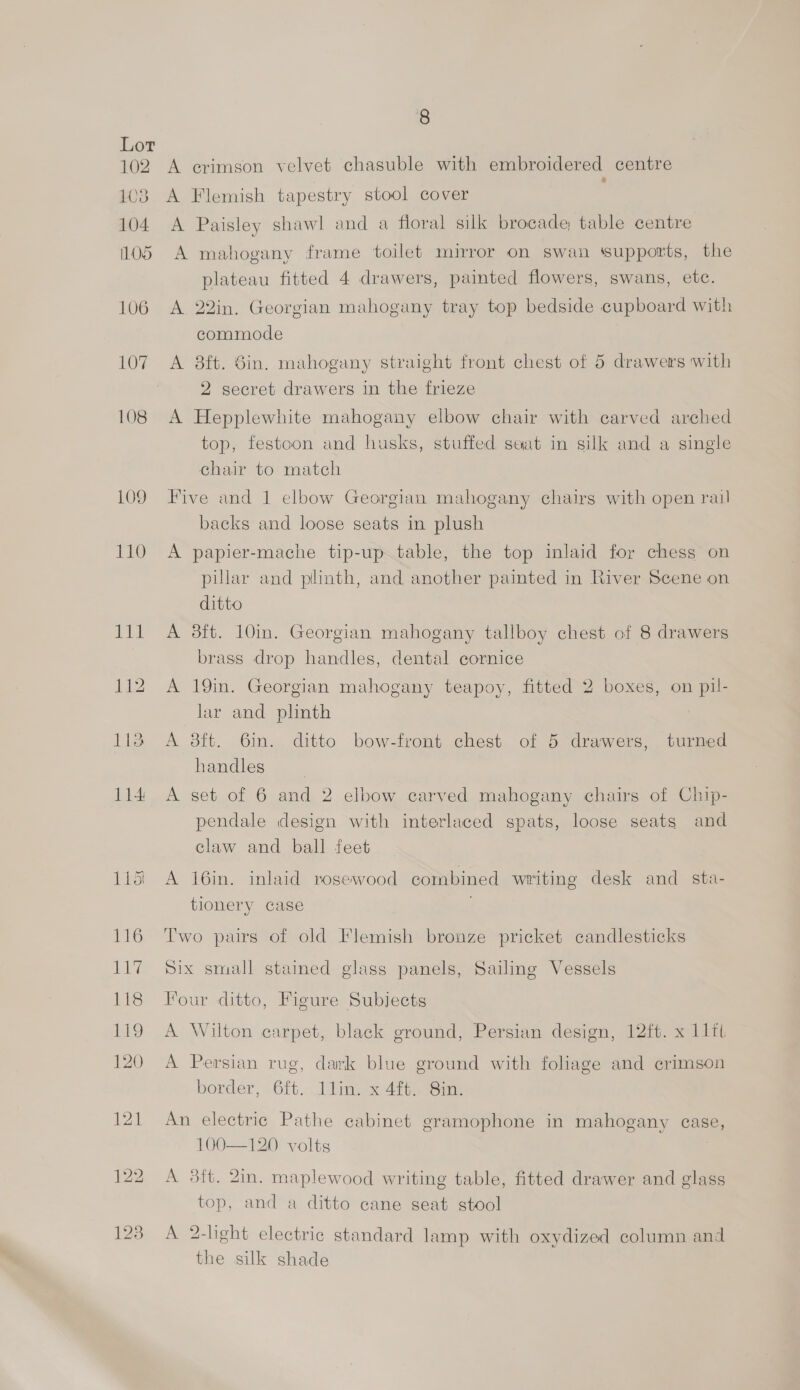 102 103 104 OS 106 115i 8 A erimson velvet chasuble with embroidered centre : A Flemish tapestry stool cover A Paisley shawl and a floral silk brocade table centre A mahogany frame toilet mirror on swan ‘supports, the plateau fitted 4 drawers, painted flowers, swans, etc. A 22in. Georgian mahogany tray top bedside cupboard with commode A 8ft. Sin. mahogany straight front chest of 5 drawers with 2 secret drawers in the frieze A Hepplewhite mahogany elbow chair with carved arched top, festoon and husks, stuffed seat in silk and a single chair to match Five and 1 elbow Georgian mahogany chairs with open rail backs and loose seats in plush A papier-mache tip-up table, the top inlaid for chess on pillar and plunth, and another painted in River Scene on ditto A 38ft. 10in. Georgian mahogany tallboy chest of 8 drawers brass drop handles, dental cornice A 19in. Georgian mahogany teapoy, fitted 2 boxes, on pil- lar and plinth A 38ft. 6in. ditto bow-front chest of 5 drawers, turned handles A set of 6 and 2 elbow carved mahogany chairs of Chip- pendale design with interlaced spats, loose seats and claw and ball feet A 16in. inlaid rosewood combined writing desk and_sta- tionery case Two pairs of old Flemish bronze pricket candlesticks Six small stained glass panels, Sailing Vessels Four ditto, Figure Subjects A Wilton carpet, black ground, Persian design, 12ft. x 11lit A Persian rug, dark blue ground with foliage and crimson border, 6ft. llin. x 4ft. 8in. An electric Pathe cabinet gramophone in mahogany ease, 100—120 volts A 3ft. 2in. maplewood writing table, fitted drawer and glass top, and a ditto cane seat stool A 2-light electric standard lamp with oxydized column and the silk shade