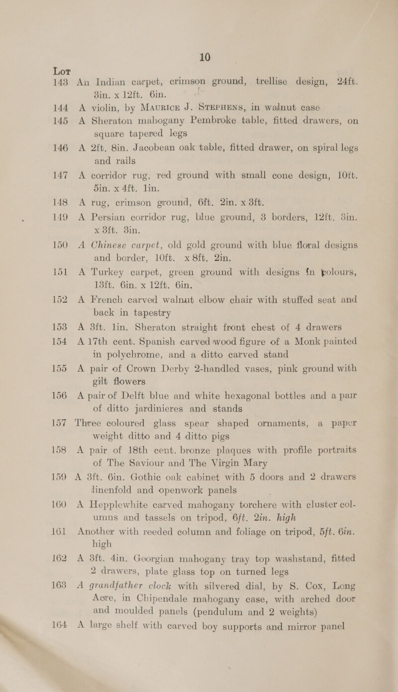 143 164 10 An Indian carpet, crimson ground, trellise design, 24ft. Bin. x 12ft. 6in. ; A violin, by Maurice J. STEPHENS, in walnut case A Sheraton mahogany Pembroke table, fitted drawers, on square tapered legs A 2ft. 8in. Jacobean oak table, fitted drawer, on spiral legs and rails A corridor rug, red ground with small cone design, 10ft. Sin. x 4ft. Lin. A rug, crimson ground, 6ft. 2in. x 3ft. A Persian corridor rug, blue ground, 3 borders, 12ft. 3in. x 8ft. 3in. A Chinese carpet, old gold ground with blue floral designs and border, l0ft. x 8ft, in. A Turkey carpet, green ground with designs {n folours, 135i. Gm, x 12ft. Gin: A French carved walnut elbow chair with stuffed seat and back in tapestry A 3ft. lin. Sheraton straight front chest of 4 drawers A 17th cent. Spanish carved wood figure of a Monk painted in polychrome, and a ditto carved stand A pair of Crown Derby 2-handled vases, pink ground with gilt flowers A pair of Delft blue and white hexagonal bottles and a pair of ditto jardinieres and stands Three coloured glass spear shaped ornaments, a paper weight ditto and 4 ditto pigs A pair of 18th cent. bronze plaques with profile portraits of The Saviour and The Virgin Mary A 3ft. 6in. Gothie oak cabinet with 5 doors and 2 drawers linenfold and openwork panels A Hepplewhite carved mahogany torchere with cluster col- umns and tassels on tripod, 6ft. 2in. high Another with reeded column and foliage on tripod, 5ft. 6in. high A 3ft. 4in. Georgian mahogany tray top washstand, fitted 2 drawers, plate glass top on turned legs A grandfather clock with silvered dial, by 8. Cox, Long Aore, in Chipendale mahogany case, with arched door and moulded panels (pendulum and 2 weights) A large shelf with carved boy supports and mirror panel