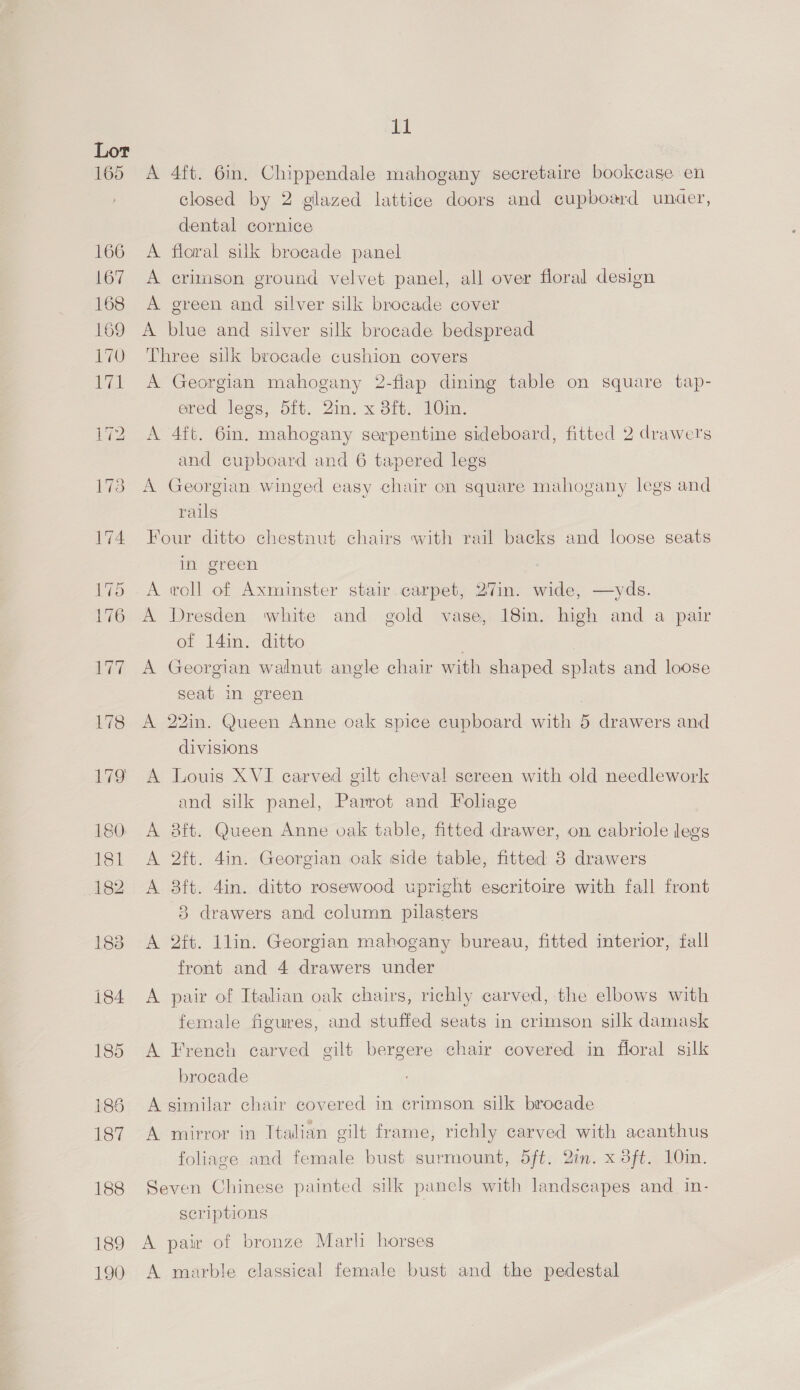 183 184 185 185 187 188 189 190 11 A 4ft. 6in. Chippendale mahogany secretaire bookcase en closed by 2 gilazed lattice doors and cupboard under, dental cornice A floral silk brocade panel A crimson ground velvet panel, all over floral design A green and silver silk brocade cover A blue and silver silk brocade bedspread Three silk brocade cushion covers A Georgian mahogany 2-fiap dining table on square tap- ered legs, 5ft. 2in. x 8ft. 10in. A 4ft. 6in. mahogany serpentine sideboard, fitted 2 drawers and cupboard and 6 tapered legs A Georgian winged easy chair on square mahogany legs and rails Four ditto chestnut chairs with rail backs and loose seats in green A voll of Axminster stair carpet, 27in. wide, —yds. A Dresden white and gold vase, 18in. high and a pair of 14in. ditto A Georgian walnut angle chair with shaped splats and loose seat in green | A 22in. Queen Anne oak spice cupboard with 5 drawers and divisions A Louis XVI carved gilt cheval screen with old needlework and silk panel, Parrot and Foliage A &amp;ft. Queen Anne oak table, fitted drawer, on cabriole legs A 2ft. 4in. Georgian oak side table, fitted 8 drawers A 3ft. 4in. ditto rosewood upright escritoire with fall front 3 drawers and column pilasters A 2tt. Ilin. Georgian mahogany bureau, fitted interior, fall front and 4 drawers under A pair of Italian oak chairs, richly carved, the elbows with female figures, and stuffed seats in crimson silk damask A French carved gilt bergere chair covered in floral silk brocade A similar chair covered in crimson silk brocade A mirror in Italian gilt frame, richly carved with acanthus foliage and female bust surmount, dft. 2in. x 3ft. 10in. Seven Chinese painted silk panels with landscapes and_ in- scriptions A pair of bronze Marli horses A marble classical female bust and the pedestal