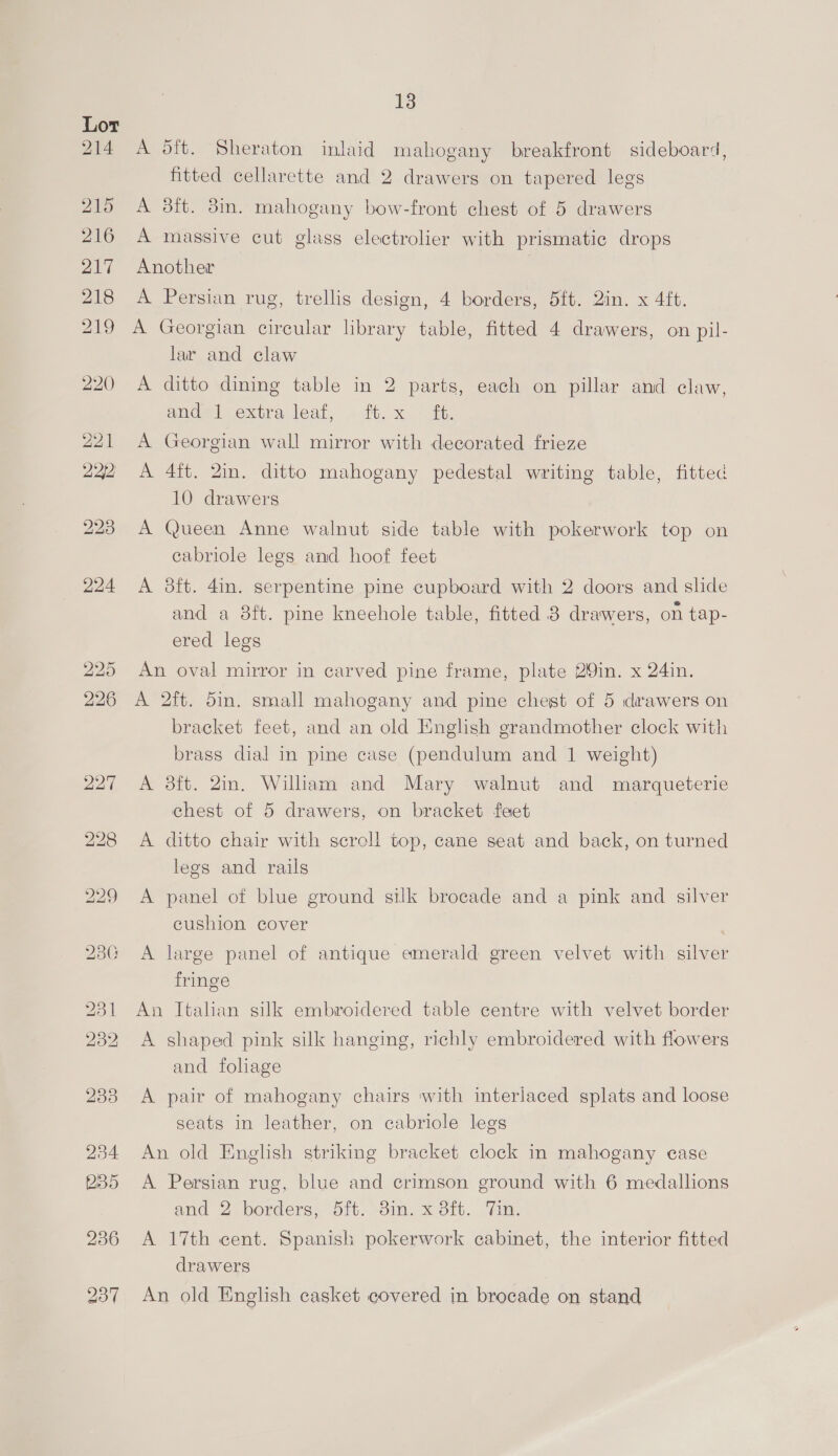 A dft. Sheraton inlaid mahogany breakfront sideboard, fitted cellarette and 2 drawers on tapered legs A 38ft. 3in. mahogany bow-front chest of 5 drawers A massive cut glass electrolier with prismatic drops Another A Persian rug, trellis design, 4 borders, 5ft. 2in. x 4ft. A Georgian circular library table, fitted 4 drawers, on pil- lar and claw A ditto dining table in 2 parts, each on pillar and claw, omade | extra leat, «ft. x _- “tt. A Georgian wall mirror with decorated frieze A 4ft. 2in. ditto mahogany pedestal writing table, fitted 10 drawers A Queen Anne walnut side table with pokerwork top on cabriole legs and hoof feet A 3ft. 4in. serpentine pine cupboard with 2 doors and slide and a 8ft. pine kneehole table, fitted 8 drawers, on tap- ered legs An oval mirror in carved pine frame, plate 2Qin. x 24in. A 2ft. 5in. small mahogany and pine chest of 5 drawers on bracket feet, and an old English grandmother clock with brass dial in pine case (pendulum and 1 weight) A 3ft. 2in. William and Mary walnut and marqueterie chest of 5 drawers, on bracket feet A ditto chair with scroll top, cane seat and back, on turned legs and rails A panel of blue ground sik brocade and a pink and silver cushion cover | A large panel of antique emerald green velvet with silver fringe An Italian silk embroidered table centre with velvet border A shaped pink silk hanging, richly embroidered with flowers and foliage A pair of mahogany chairs with interlaced splats and loose seats in leather, on cabriole legs An old English striking bracket clock in mahogany case A Persian rug, blue and crimson ground with 6 medallions and 2. borders, it. -3im, x3it.. “Fim, A 17th cent. Spanish pokerwork cabinet, the interior fitted drawers An old English casket covered in brocade on stand