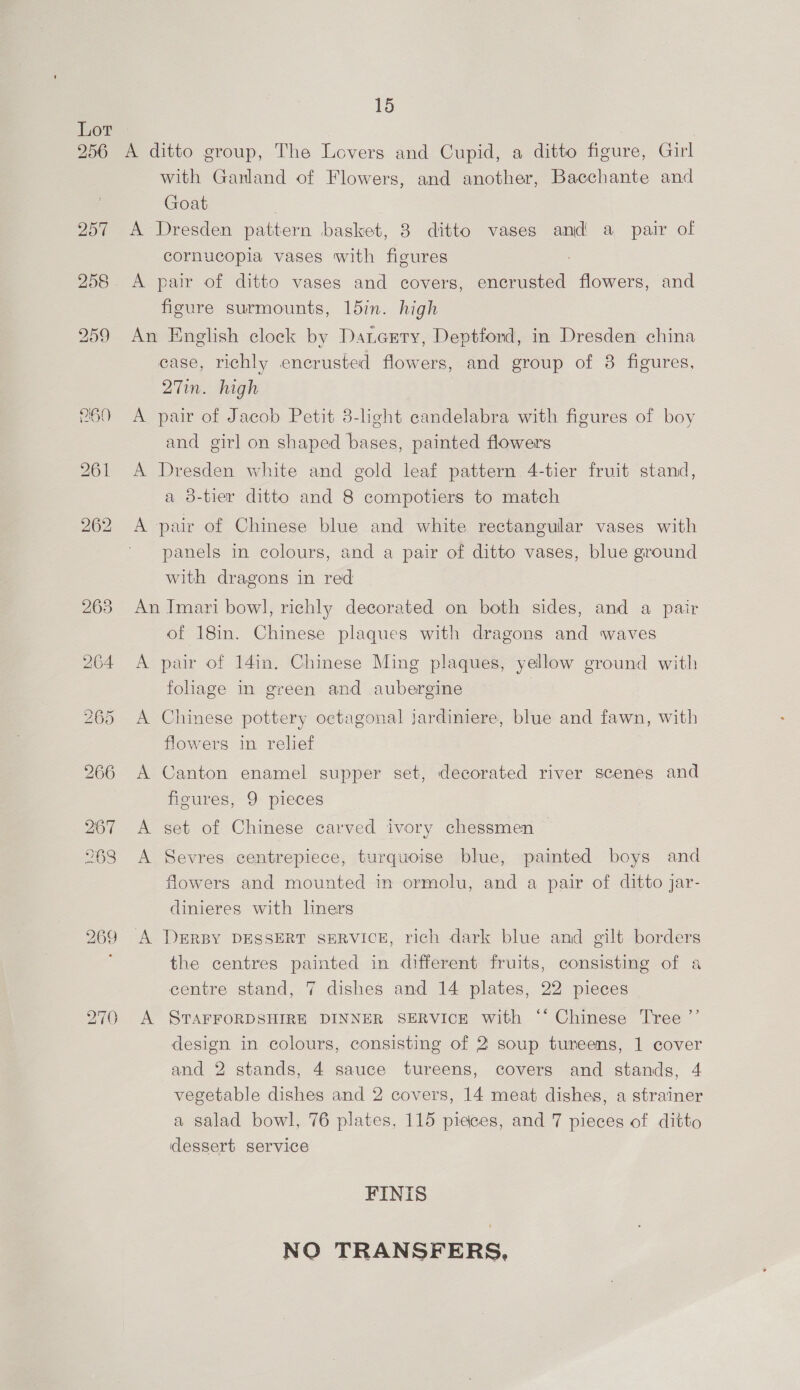 256 257 258 260 270 15 A ditto group, The Lovers and Cupid, a ditto figure, Girl with Ganland of Flowers, and another, Bacchante and Goat | A Dresden pattern basket, 3 ditto vases and a pair of cornucopia vases with figures : A pair of ditto vases and covers, encrusted flowers, and figure surmounts, 15in. high An English clock by Dancrry, Deptford, in Dresden china case, richly encrusted flowers, and group of 8 figures, 27in. high A pair of Jacob Petit 3-light candelabra with figures of boy and girl on shaped bases, painted flowers A Dresden white and gold leaf pattern 4-tier fruit stand, a 8-tier ditto and 8 compotiers to match A pair of Chinese blue and white rectangular vases with panels in colours, and a pair of ditto vases, blue ground with dragons in red An Imari bowl, richly decorated on both sides, and a pair of 18in. Chinese plaques with dragons and waves A par of 141i. Chinese Ming plaques, yellow ground with foliage im green and aubergine A Chinese pottery octagonal jardiniere, blue and fawn, with flowers in relief A Canton enamel supper set, decorated river scenes and fioures, 9 pieces A set of Chinese carved ivory chessmen A Sevres centrepiece, turquoise blue, painted boys and flowers and mounted in ormolu, and a pair of ditto jar- dinieres with liners A DERBY DESSERT SERVICE, rich dark blue and gilt borders the centres painted in different fruits, consisting of a centre stand, 7 dishes and 14 plates, 22 pieces A STAFFORDSHIRE DINNER SERVICE with ‘* Chinese Tree ”’ design in colours, consisting of 2 soup tureens, 1 cover and 2 stands, 4 sauce tureens, covers and stands, 4 vegetable dishes and 2 covers, 14 meat dishes, a strainer a salad bowl, 76 plates, 115 pieces, and 7 pieces of ditto iddessert service FINIS NO TRANSFERS,