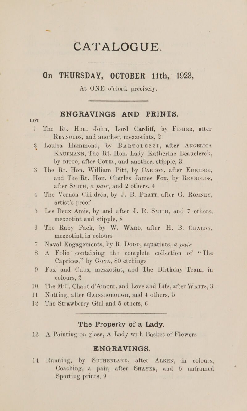 CATALOGUE.  On THURSDAY, OCTOBER 11th, 1923, At ONE o’clock precisely.    ENGRAVINGS AND PRINTS. The Rt. Hon. John, Lord Cardiff, by Fisuer, after REYNOLDS, and another, mezzotints, 2 Louisa Hammond, by Bartrouozzi, after ANGELICA KaurMmann, The Rt. Hon. Lady Katherine Beauclerck, by prrro, after Cores, and another, stipple, 3 The Rt. Hon. William Pitt, by Carpon, after EpripGe, and The Rt. Hon. Charles James Fox, by NeyNotps, after SMITH, @ pair, and 2 others, 4 The Vernon Children, by J. B. Prarv, after G. Romney, artist’s proof mezzotint and stipple, 8 The Raby Pack, by W. Warp, after H. B. CHaton, mezzotint, in colours Naval Engagements, by R. Dopp, aquatints, a pazr A Folio’ containing the complete collection of “ The Caprices,’ by Goya, 80 etchings Fox and Cubs, mezzotint, aud The Birthday Team, in colours, 2 The Mill, Chant d’Amour, and Love and Life, after Warts, 3 Nutting, after GAINSBorouUGH, and 4 others, 5 The Strawberry Girl and 5 others, 6 a The Property of a Lady. A Painting on glass, A Lady with Basket of Flowers ENGRAVINGS. Running, by SvurHERLAND, after ALKEN, in colours, Coaching; a pair, after SHAvER, and 6 unframed Sporting prints, 9