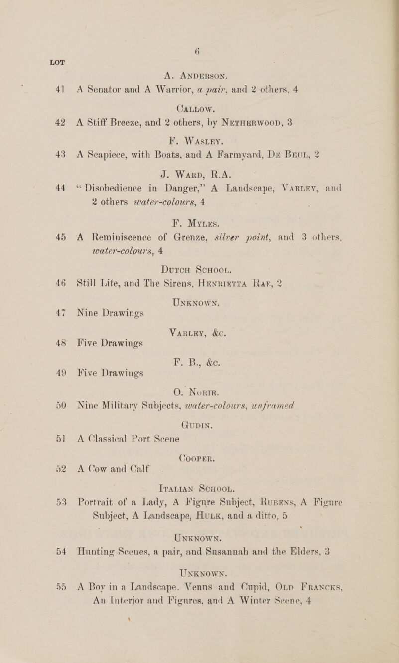 42 43 44 45 6 A. ANDERSON. JALLOW. A Stiff Breeze, and 2 others, by NetHeRWoopD, 3 F. Wastey. A Seapiece, with Boats, and A Farmyard, De Brut, 2 J. Warp, R.A. ‘Disobedience in Danger,’ A Landscape, Varury, and 2 others water-colours, 4 I’. Myuzs. A Reminiscence of Grenze, silver point, and 3 others, water-colours, 4 Still Life, and The Sirens, Henrietta Rar, 2 Unknown. VARLEY, &amp;C. Five Drawings FB... By, ee. Five Drawings O. Nortk, Nine Military Subjects, water-colours, unframed (FUDIN. A Classical Port Scene COOPER. ITaLIAN SCHOOL. | Portrait of a Lady, A Figure Subject, Runens, A Figure Subject, A Landscape, Hux, and a ditto, 5. ‘ UNKNOWN. Hunting Scenes, a pair, and Susannah and the Hlders, 3 UNKNOWN. A Bov ina Landscape. Venus and Cupid, Oty FRaAncKs, An I[nterjor and Figures, and A Winter Scene, 4 \ 