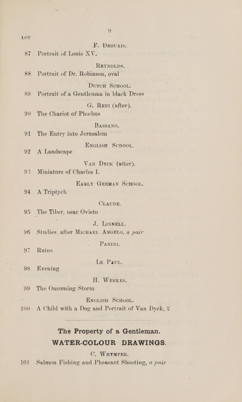 Yy LOT F. Drovuats. 87 Portrait of Lonis XV. REYNOLDS. 88 Portrait of Dr. Robinson, oval Durcu SCHOOL. 89 Portrait of a Gentleman in black Dress G. Rent (after). 90 The Chariot of Phoebus BASSANO. 91 The Entry into Jerusalem ENGLISH SCHOOL. 92 A Landscape Van Dyck (after). 93 Miniature of Charles I. EARLY GERMAN SCHOOL. 94 <A Triptych CLAUDE. 95 The Tiber, near Ovieto J. LINNELL. 96 Studies, after MicHaEL ANGELO, a pair PANINI. 97 Ruins tum. Pais 98 Evening H. WEEKES. 99 The Oncoming Storm ENGLISH SCHOOL. 100 A Child with a Dog and Portrait of Van Dyck, 2  The Property of a Gentleman. WATER-COLOUR DRAWINGS. ©. WHYMPER.